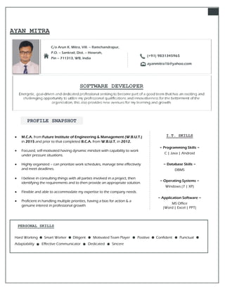 AYAN MITRA
C/o Arun K. Mitra, Vill. – Ramchandrapur,
P.O. – Sankrail, Dist. – Howrah,
Pin – 711313, WB, India
SOFTWARE DEVELOPER
Energetic, goal-driven and dedicated professional seeking to become part of a good team that has an exciting and
challenging opportunity to utilize my professional qualifications and innovativeness for the betterment of the
organization, this also provides new avenues for my learning and growth.
 M.C.A. from Future Institute of Engineering & Management (W.B.U.T.)
in 2015 and prior to that completed B.C.A. from W.B.U.T. in 2012.
 Focused, self-motivated having dynamic mindset with capability to work
under pressure situations.
 Highly organized – can prioritize work schedules, manage time effectively
and meet deadlines.
 I believe in consulting things with all parties involved in a project, then
identifying the requirements and to then provide an appropriate solution.
 Flexible and able to accommodate my expertise to the company needs.
 Proficient in handling multiple priorities, having a bias for action & a
genuine interest in professional growth
PERSONAL SKILLS
Hard Working Smart Worker Diligent Motivated Team Player Positive Confident Punctual
Adaptability Effective Communicator Dedicated Sincere
(+91) 9831345965
ayanmitra16@yahoo.com
PROFILE SNAPSHOT
I.T. SKILLS
~ Programming Skills ~
C | Java | Android
~ Database Skills ~
DBMS
~ Operating Systems ~
Windows (7 | XP)
~ Application Software ~
MS Office
(Word | Excel | PPT)
 