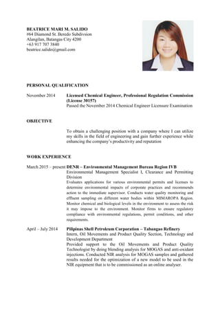 BEATRICE MARI M. SALIDO
#64 Diamond St. Beredo Subdivsion
Alangilan, Batangas City 4200
+63 917 707 3840
beatrice.salido@gmail.com
PERSONAL QUALIFICATION
November 2014 Licensed Chemical Engineer, Professional Regulation Commission
(License 30157)
Passed the November 2014 Chemical Engineer Licensure Examination
OBJECTIVE
To obtain a challenging position with a company where I can utilize
my skills in the field of engineering and gain further experience while
enhancing the company’s productivity and reputation
WORK EXPERIENCE
March 2015 – present DENR – Environmental Management Bureau Region IVB
Environmental Management Specialist I, Clearance and Permitting
Division
Evaluates applications for various environmental permits and licenses to
determine environmental impacts of corporate practices and recommends
action to the immediate supervisor. Conducts water quality monitoring and
effluent sampling on different water bodies within MIMAROPA Region.
Monitor chemical and biological levels in the environment to assess the risk
it may impose to the environment. Monitor firms to ensure regulatory
compliance with environmental regulations, permit conditions, and other
requirements.
April – July 2014 Pilipinas Shell Petroleum Corporation – Tabangao Refinery
Intern, Oil Movements and Product Quality Section, Technology and
Development Department
Provided support to the Oil Movements and Product Quality
Technologist by doing blending analysis for MOGAS and anti-oxidant
injections. Conducted NIR analysis for MOGAS samples and gathered
results needed for the optimization of a new model to be used in the
NIR equipment that is to be commissioned as an online analyser.
 