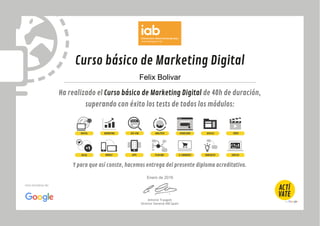 Curso básico de Marketing Digital
Ha realizado el Curso básico de Marketing Digital de 40h de duración,
superando con éxito los tests de todos los módulos:
Y para que así conste, hacemos entrega del presente diploma acreditativo.
Antonio Traugott
Director General IAB Spain
Una iniciativa de:
DIGITAL MARKETING SEO-SEM ANALÍTICA USABILIDAD VÍDEODISPLAY
SOCIAL MOBILE APPS PLAN MKT E-COMMERCE E&NEGOCIO EMPLEO
Felix Bolivar
Enero de 2016
 