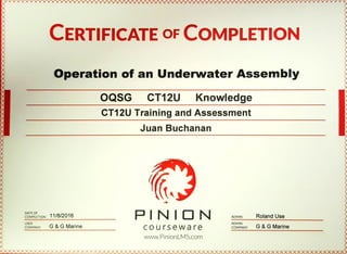 CERTIFICATE OFCOMPLETION
Operation of an UnderwaterAssembly
OQSG CT12U Knowledge
CT12U Training and Assessment
DATEOF
11/8/2016COMPLETION
USER
COMPANYG & G Marine
Juan Buchanan
ADMIN Roland Use
ADMIN
courseware COMPANYG &G Marine
www.PinionLMS.com
 