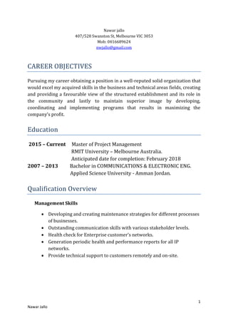 1
Nawar Jallo
Nawar jallo
407/528 Swanston St, Melbourne VIC 3053
Mob: 0416689624
nwjallo@gmail.com
CAREER OBJECTIVES
Pursuing my career obtaining a position in a well-reputed solid organization that
would excel my acquired skills in the business and technical areas fields, creating
and providing a favourable view of the structured establishment and its role in
the community and lastly to maintain superior image by developing,
coordinating and implementing programs that results in maximizing the
company’s profit.
Education
2015 – Current Master of Project Management
RMIT University – Melbourne Australia.
Anticipated date for completion: February 2018
2007 – 2013 Bachelor in COMMUNICATIONS & ELECTRONIC ENG.
Applied Science University - Amman Jordan.
Qualification Overview
Management Skills
 Developing and creating maintenance strategies for different processes
of businesses.
 Outstanding communication skills with various stakeholder levels.
 Health check for Enterprise customer’s networks.
 Generation periodic health and performance reports for all IP
networks.
 Provide technical support to customers remotely and on-site.
 