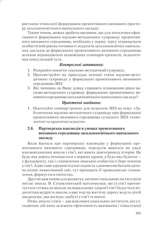 101
ристання технології формування превентивного виховного просто-
ру загальноосвітнього навчального закладу.
Таким чином, можна зробити висновок, що для посилення ефек-
тивності формування науково-методичного супроводу превентив-
ного виховного середовища, необхідно у першу чергу підвищувати
особистісний рівень готовності педагогів загальноосвітніх навчаль-
них закладів до формування превентивного виховного середовища
шляхом впровадження відповідних семінарів-тренінгів, педагогіч-
них консультацій та ін.
Контрольні запитання:
1. Розкрийте поняття «науково-методичний супровід».
2. Проілюструйте на прикладах основні етапи науково-мето-
дичного супроводу у формуванні превентивного виховного
середовища ЗНЗ.
3. Які чинники, на Вашу думку, сприяють підвищенню рівня на-
уково-методичного супроводу формування превентивного ви-
ховного середовища загальноосвітнього навчального закладу?
Практичні завдання:
1. Підготуйте семінар-тренінг для педагогів ЗНЗ на тему: «За-
безпечення науково-методичного супроводу при формуванні
превентивного виховного середовища сучасного ЗНЗ: техно-
логічні та практичні аспекти».
2.6. Партнерська взаємодія в умовах превентивного
виховного середовища загальноосвітнього навчального
закладу
Коли йдеться про партнерську взаємодію у формуванні пре-
вентивного виховного середовища, передусім маються на увазі
взаємовідносини школи і сім’ї, які мають довготривалу історію. Як
будь-яка дорога починається з перших кроків, а будь-яка будівля —
з фундаменту, так і становлення людської особистості бере початок
у сім’ї. Адже саме в родині під наглядом та з допомогою батьків дити-
на пізнає навколишній світ, тут проходить її громадянське станов-
лення, формується світогляд.
Другою важливою для розвитку дитини соціальною інституцією
постає школа. В. Сухомлинський наголошував, що із сім’ї протоп-
тується стежка до школи; на моральному здоров’ї сім’ї будується пе-
дагогічна мудрість школи, а вже тоді на життєву дорогу ведуть дітей
два розуми, два досвіди, здобуті у сім’ї та школі.
Отже, школа і сім’я — два важливих соціальних інститути, від уз-
годжених дій яких залежить ефективність виховання і соціалізації
 
