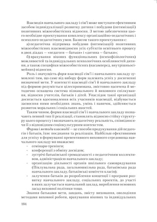 104
Взаємодія навчального закладу і сім’ї може виступати ефективним
засобом індивідуалізації розвитку дитини і побудови (оптимізації)
позитивних міжособистісних відносин. З метою забезпечення цьо-
го необхідне проектування комплексу організаційно-педагогічних і
психолого-педагогічних умов. Базисом такого проектування є:
а) педагогічна підтримка побудови (оптимізації) позитивних
міжособистісних взаємовідносин усіх суб’єктів освітнього процесу
в двох діадах — «педагоги — батьки» і «дитина — батьки»;
б) врахування вікових функціональних (психофізіологічних)
можливостей та індивідуальних психологічних особливостей дити-
ни, а також специфіки міжособистісних (насамперед, внутрішньосі-
мейних) відносин.
Роль і значущість форм взаємодії сім’ї і навчального закладу зу-
мовлені тим, що саме від вибору форм залежить успіх у досягненні
визначеної мети. У контексті взаємодії сім’ї й навчального закладу
під формою розуміється цілеспрямована, змістовно насичена й ме-
тодично оснащена система пізнавального й виховного спілкуван-
ня, відносин учителів, батьків і дітей. Унаслідок такої організації
досягається вдосконалення всіх учасників взаємодії, відбувається
засвоєння ними необхідних знань, умінь і навичок, здійснюється
розвиток моральних і соціальних якостей.
Таким чином, форми взаємодії сім’ї і навчального закладу позна-
чають певний тип її реалізації, становлять відносно стійку структу-
ру цього процессу і визначають педагогічну реальність, співвіднося-
чи її з відповідним соціокультурним контекстом.
Форми і методи взаємодії — це способи продукування дій педаго-
гів і батьків, їхнє поєднання та реалізація. Найбільш ефективними
для успіху в формуванні превентивного виховного середовища нав-
чального закладу ми вважаємо:
семінари-тренінги;
конференції з обміну досвідом;
зустрічі батьківської громадськості з педагогічним коллекти-
вом, адміністрацією навчального закладу;
організацію діяльності органів шкільного самоврядування
(Піклувальна рада, загальношкільна рада, батьківська рада
навчального закладу, батьківські комітети класів);
залучення батьків до розроблення концепції і програми роз-
витку навчального закладу, соціальних проектів, до участі
в яких залучається навчальний заклад, вироблення основних
засад виховної політики тощо.
Знання батьками мети, завдань, змісту виховання, оволодіння
методами виховної роботи, врахування вікових та індивідуальних
-
-
-
-
-
 