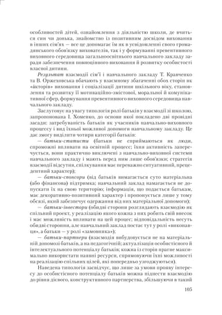 105
особливостей дітей, ознайомлення з діяльністю школи, де вчить-
ся син чи донька, знайомство із позитивним досвідом виховання
в інших сім’ях — все це допомагає їм як в усвідомленні свого грома-
дянського обов’язку вихователів, так і у формуванні превентивного
виховного середовища загальноосвітнього навчального закладу за-
ради забезпечення повноцінного виховання й розвитку особистості
власної дитини.
Результат взаємодії сім’ї і навчального закладу Т. Кравченко
та В. Оржеховська вбачають у взаємному збагаченні обох сторін як
«áкторів» виховання і соціалізації дитини шкільного віку, станов-
лення та розвитку її мотиваційно-змістової, моральної й комуніка-
тивної сфер, формування превентивного виховного середовища нав-
чального закладу.
Заслуговує на увагу типологія ролі батьків у взаємодії зі школою,
запропонована І. Хоменко, до основи якої покладено дві провідні
засади: затребуваність батьків як учасників навчально-виховного
процессу і вид їхньої можливої допомоги навчальному закладу. Це
дає змогу виділити чотири категорії батьків:
— батьки-статисти (батьки не сприймаються як люди,
спроможні впливати на освітній процесс; їхня активність запере-
чується, вони практично виключені з навчально-виховної системи
навчального закладу і мають перед ним лише обов’язки; стратегія
взаємодії відсутня, спілкування має переважно ситуативний, преце-
дентний характер);
— батьки-спонсори (від батьків вимагається суто матеріальна
(або фінансова) підтримка; навчальний заклад намагається не до-
пускати їх на свою територію; інформація, що подається батькам,
має декоративно-позитивний характер і пропонується лише у тому
обсязі, який забезпечує одержання від них матеріальної допомоги);
— батьки-інвестори (обидві сторони розглядають взаємодію як
спільний проект, у реалізацію якого кожна з них робить свій внесок
і має можливість впливати на цей процес; відповідальність несуть
обидві сторонни, але навчальний заклад постає тут у ролі «виконав-
ця», а батьки — у ролі «замовника»);
— батьки-партнери (взаємодія вибудовується не на матеріаль-
ній допомозі батьків, а на педагогічній; актуалізація особистісного й
інтелектуального потенціалу батьків; кожна із сторін прагне макси-
мально використати наявні ресурси, спрямовуючи їхні можливості
на реалізацію спільних цілей, які попередньо узгоджуються).
Наведена типологія засвідчує, що лише за умови прояву інтере-
су до особистісного потенціалу батьків можна піднести взаємодію
до рівня дієвого, конструктивного партнерства, збільшуючи в такий
 