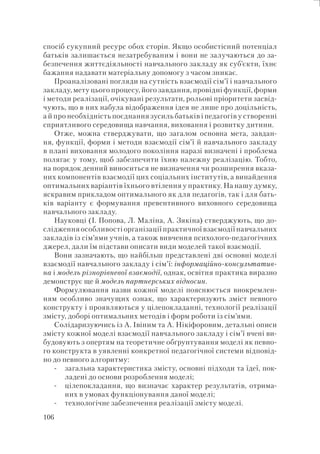 106
спосіб сукупний ресурс обох сторін. Якщо особистісний потенціал
батьків залишається незатребуваним і вони не залучаються до за-
безпечення життєдіяльності навчального закладу як суб’єкти, їхнє
бажання надавати матеріальну допомогу з часом зникає.
Проаналізовані погляди на сутність взаємодії сім’ї і навчального
закладу, мету цього процесу, його завдання, провідні функції, форми
і методи реалізації, очікувані результати, рольові пріоритети засвід-
чують, що в них набула відображення ідея не лише про доцільність,
а й про необхідність поєднання зусиль батьків і педагогів у створенні
сприятливого середовища навчання, виховання і розвитку дитини.
Отже, можна стверджувати, що загалом основна мета, завдан-
ня, функції, форми і методи взаємодії сім’ї й навчального закладу
в плані виховання молодого покоління наразі визначені і проблема
полягає у тому, щоб забезпечити їхню належну реалізацію. Тобто,
на порядок денний виноситься не визначення чи розширення вказа-
них компонентів взаємодії цих соціальних інститутів, а винайдення
оптимальних варіантів їхнього втілення у практику. На нашу думку,
яскравим прикладом оптимального як для педагогів, так і для бать-
ків варіанту є формування превентивного виховного середовища
навчального закладу.
Науковці (І. Попова, Л. Маліна, А. Зякіна) стверджують, що до-
слідження особливості організації практичної взаємодії навчальних
закладів із сім’ями учнів, а також вивчення психолого-педагогічних
джерел, дали їм підстави описати види моделей такої взаємодії.
Вони зазначають, що найбільш представлені дві основні моделі
взаємодії навчального закладу і сім’ї: інформаційно-консультатив-
на і модель різнорівневої взаємодії, однак, освітня практика виразно
демонструє ще й модель партнерських відносин.
Формулювання назви кожної моделі пояснюється виокремлен-
ням особливо значущих ознак, що характеризують зміст певного
конструкту і проявляються у цілепокладанні, технології реалізації
змісту, доборі оптимальних методів і форм роботи із сім’ями.
Солідаризуючись із А. Івіним та А. Нікіфоровим, детальні описи
змісту кожної моделі взаємодії навчального закладу і сім’ї вчені ви-
будовують з опертям на теоретичне обґрунтування моделі як певно-
го конструкта в уявленні конкретної педагогічної системи відповід-
но до певного алгоритму:
загальна характеристика змісту, основні підходи та їдеї, пок-
ладені до основи розроблення моделі;
цілепокладання, що визначає характер результатів, отрима-
них в умовах функціонування даної моделі;
технологічне забезпечення реалізації змісту моделі.
-
-
-
 