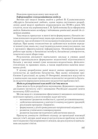 107
Наведемо приклади опису цих моделей.
Інформаційно-консультативна модель
Витоки цієї моделі можна знайти у роботі В. Сухомлинського
«Мудрість батьківської любові», однак період системного розроб-
лення даної моделі прийнято відраховувати від 70-80-х років ХХ
століття, коли під керівництвом І. В. Гребєннікова була оформлена
модель батьківського всеобучу і підготовки учнівської молоді до сі-
мейного життя.
Така модель припускає в якості мети формування у батьків сис-
теми психолого-педагогічних знань про дитину, процес її виховання
і розвитку, про особливості її спілкування й поведінки у різні вікові
періоди. При цьому технологічно це здійснюється шляхом переда-
чі певної суми знань як у ході індивідуального консультування, так
і групового (фронтального) інформування. Основними формами
роботи при цьому є батьківські всеобучі, батьківські університети,
тематичні класні збори тощо.
Результатом діяльності навчального закладу в умовах даної
моделі прогнозувалося формування педагогічної підготовленості
батьків у вигляді певної суми психолого-педагогічних, фізіолого-
гігієнічних та правових знань, а також вироблення навичок вихо-
вання дітей.
У цілому розроблення даної моделі значно привернуло увагу
суспільства до проблеми батьківства. При цьому основною про-
блемою її реалізації, на думку Р. Овчарової, виявилася відсутність
у навчальних закладах практичних психологів і нездатність багать-
ох педагогів вирішувати психолого-педагогічні проблеми сім’ї.
Модель різнорівневої взаємодії сім’ї та школи
Дана модель була розроблена науковцями Державного науково-
дослідного інституту сім’ї і виховання Російської академії освіти
на початку ХХІ століття.
Метою моделі є підвищення ефективності виховного потенціалу
освітнього процесу, а коло основних задач містить:
виховання і розвиток особистості, здатної до самовиховання;
здійснення виховання у контексті соціокультурних традицій;
реалізацію програми «Здоров’я»;
формування у дітей громадянсько-патріотичної свідомості;
розвиток учнівського самоврядування;
розвиток науково-методичного забезпечення школи.
Прагнучи уникнути лінійного підходу до організації взаємодії
школи і сім’ї, автори даної моделі актуалізували проблему неліній-
ності відносин і багаторівневості зв’язків, що реалізуються навчаль-
ним закладом і сім’єю.
-
-
-
-
-
-
 