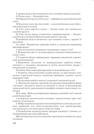 108
У рамках моделі були визначені п’ять основних рівнів взаємодії:
1) Учень класу — батько(и) учня.
2) Референтна група учнів класу — референтна група батьків цих
учнів.
3) Колектив класу (актив учнів) — колектив батьків класу (бать-
ківський комітет класу).
4) Учні цілої паралелі класів — батьки учнів, які навчаються
в даній паралелі.
5) Учні школи (рада учнівського самоврядування) — батьків-
ський колектив школи (батьківський комітет школи).
Розробники моделі визначили три основних етапи у процесі її
реалізації.
І-й етап. Розроблення проекту моделі у навчально-виховному
просторі школи:
1. Аналіз існуючого виховного середовища у школі і сім’ї.
2. Визначення змісту і методів процесу взаємодії навчального за-
кладу і сім’ї.
3. Створення банку нормативних і правових документів з органі-
зації даної взаємодії.
4. Виявлення загальних та індивідуальних проблем компе-
тентності у питаннях виховання й освіти педагогічних кадрів і
батьківської спільноти.
ІІ-й етап. Реалізація проекту моделі взаємодії школи і сім’ї:
1. Розвиток консалтингової служби школи, до якої входять пси-
хологи, соціальний педагог, медичний працівник, логопед, класні
керівники тощо.
2. Планування роботи школи із взаємодії таксономії цілей.
3. Збереження кращих традицій і включення інноваційних форм
і методів у діяльність школи по зв’язкам із сім’єю та батьківською
громадськістю (з урахуванням специфіки кожного навчального за-
кладу).
ІІІ-й етап. Модель різнорівневого процесу взаємодії сім’ї і школи
у ході її реалізації:
1. Створення діагностичних методик і діагностичних карт сім’ї
кожного учня школи.
2. Вибір і апробація зразків технологій роботи із сім’єю (для клас-
ного керівника, для вчителя-предметника, для адміністратора,
для психолога, для соціального педагога тощо).
3. Розроблення індивідуальних програм взаємодії з сім’ями уч-
нів (програмно-методичний пакет).
Прогнозовані результати освоєння даної моделі визначені у ряді
положень:
 