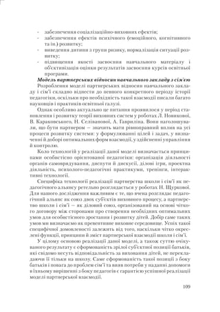 109
забезпечення соціалізаційно-виховних ефектів;
забезпечення ефектів психічного (емоційного, когнітивного
та ін.) розвитку;
виведення дитини з групи ризику, нормалізація ситуації роз-
витку;
підвищення якості засвоєння навчального матеріалу і
об’єктивізація оцінки результатів засвоєння курсів освітньої
програми.
Модель партнерських відносин навчального закладу з сім’єю
Розроблення моделі партнерських відносин навчального закла-
ду і сім’ї складно віднести до певного конкретного періоду історії
педагогіки, оскільки про необхідність такої взаємодії писали багато
науковців і практиків освітньої галузі.
Однак особливо актуально це питання проявилося у період ста-
новлення і розвитку теорії виховних систем у роботах Л. Новикової,
В. Караковського, Н. Селіванової, А. Гавриліна. Вони наголошува-
ли, що бути партнером — значить мати рівноправний вплив на усі
процеси розвитку системи: у формулюванні цілей і задач, у визна-
ченні й доборі оптимальних форм взаємодії, у здійсненні управління
й контролю.
Коло технологій у реалізації даної моделі визначається принци-
пами особистісно орієнтованої педагогіки: організація діяльності
органів самоврядування, диспути й дискусії, ділові ігри, проектна
діяльність, психолого-педагогічні практикуми, тренінги, інтерак-
тивні технології.
Специфіка технології реалізації партнерства школи і сім’ї як пе-
дагогічного альянсу ретельно розглядається у роботах Н. Щуркової.
Для нашого дослідження важливим є те, що вчена розглядає педаго-
гічний альянс як союз двох суб’єктів виховного процесу, а партнерс-
тво школи і сім’ї — як діловий союз, організований на основі чітко-
го договору між сторонами про створення необхідних оптимальних
умов для особистісного зростання і розвитку дітей. Добір саме таких
умов ми визначаємо як превентивне виховне середовище. Успіх такої
специфічної домовленості залежить від того, наскільки чітко окрес-
лені функції, принципи й зміст партнерської взаємодії школи і сім’ї.
У цілому основою реалізації даної моделі, а також суттю очіку-
ваного результату є сформованість зрілої суб’єктної позиції батьків,
які свідомо несуть відповідальність за виховання дітей, не перекла-
даючи її тільки на школу. Саме сформованість такої позиції з боку
батьків і повага до проблем сім’ї та вияв потреби у наданні допомоги
в їхньому вирішенні з боку педагогів є гарантією успішної реалізації
моделі партнерської взаємодії.
-
-
-
-
 