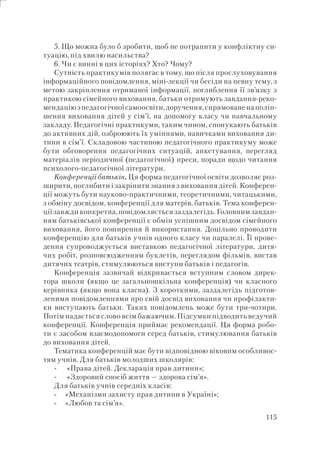 115
5. Що можна було б зробити, щоб не потрапити у конфліктну си-
туацію, під хвилю насильства?
6. Чи є винні в цих історіях? Хто? Чому?
Сутність практикумів полягає в тому, що після прослуховування
інформаційного повідомлення, міні-лекції чи бесіди на певну тему, з
метою закріплення отриманої інформації, поглиблення її зв’язку з
практикою сімейного виховання, батьки отримують завдання-реко-
мендаціюзпедагогічноїсамоосвіти,доручення,спрямованенаполіп-
шення виховання дітей у сім’ї, на допомогу класу чи навчальному
закладу. Педагогічні практикуми, таким чином, спонукають батьків
до активних дій, озброюють їх уміннями, навичками виховання ди-
тини в сім’ї. Складовою частиною педагогічного практикуму може
бути обговорення педагогічних ситуацій, анкетування, перегляд
матеріалів періодичної (педагогічної) преси, поради щодо читання
психолого-педагогічної літератури.
Конференції батьків. Ця форма педагогічної освіти дозволяє роз-
ширити, поглибити і закріпити знання з виховання дітей. Конферен-
ції можуть бути науково-практичними, теоретичними, читацькими,
з обміну досвідом, конференції для матерів, батьків. Тема конферен-
ції завжди конкретна, повідомляється заздалегідь. Головним завдан-
ням батьківської конференції є обмін успішним досвідом сімейного
виховання, його поширення й використання. Доцільно проводити
конференцію для батьків учнів одного класу чи паралелі. Її прове-
дення супроводжується виставкою педагогічної літератури, дитя-
чих робіт, розповсюдженням буклетів, переглядом фільмів, вистав
дитячих театрів, стимулюються виступи батьків і педагогів.
Конференція зазвичай відкривається вступним словом дирек-
тора школи (якщо це загальношкільна конференція) чи класного
керівника (якщо вона класна). З короткими, заздалегідь підготов-
леними повідомленнями про свій досвід виховання чи профілакти-
ки виступають батьки. Таких повідомлень може бути три-чотири.
Потім надається слово всім бажаючим. Підсумки підводить ведучий
конференції. Конференція приймає рекомендації. Ця форма робо-
ти є засобом взаємодопомоги серед батьків, стимулювання батьків
до виховання дітей.
Тематика конференцій має бути відповідною віковим особливос-
тям учнів. Для батьків молодших школярів:
«Права дітей. Декларація прав дитини»;
«Здоровий спосіб життя — здорова сім’я».
Для батьків учнів середніх класів:
«Механізми захисту прав дитини в Україні»;
«Любов та сім’я».
-
-
-
-
 