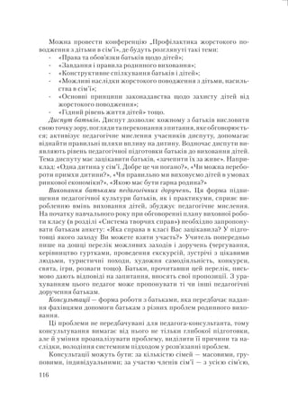 116
Можна провести конференцію „Профілактика жорстокого по-
водження з дітьми в сім’ї», де будуть розглянуті такі теми:
«Права та обов’язки батьків щодо дітей»;
«Завдання і правила родинного виховання»;
«Конструктивне спілкування батьків і дітей»;
«Можливі наслідки жорстокого поводження з дітьми, насиль-
ства в сім’ї»;
«Основні принципи законадавства щодо захисту дітей від
жорстокого поводження»;
«Гідний рівень життя дітей» тощо.
Диспут батьків. Диспут дозволяє кожному з батьків висловити
своюточкузору,поглядитапереконаннязпитання,якеобговорюєть-
ся; активізує педагогічне мислення учасників диспуту, допомагає
віднайти правильні шляхи впливу на дитину. Водночас диспути ви-
являють рівень педагогічної підготовки батьків до виховання дітей.
Тема диспуту має зацікавити батьків, «зачепити їх за живе». Напри-
клад: «Одна дитина у сім’ї. Добре це чи погано?», «Чи можна перебо-
роти примхи дитини?», «Чи правильно ми виховуємо дітей в умовах
ринкової економіки?», «Якою має бути гарна родина?»
Виконання батьками педагогічних доручень. Ця форма підви-
щення педагогічної культури батьків, як і практикуми, сприяє ви-
робленню вмінь виховання дітей, збуджує педагогічне мислення.
На початку навчального року при обговоренні плану виховної робо-
ти класу (в розділі «Система творчих справ») необхідно запропону-
вати батькам анкету: «Яка справа в класі Вас зацікавила? У підго-
товці якого заходу Ви можете взяти участь?» Учитель попередньо
пише на дошці перелік можливих заходів і доручень (чергування,
керівництво гуртками, проведення екскурсій, зустрічі з цікавими
людьми, туристичні походи, художня самодіяльність, конкурси,
свята, ігри, розваги тощо). Батьки, прочитавши цей перелік, пись-
мово дають відповіді на запитання, вносять свої пропозиції. З ура-
хуванням цього педагог може пропонувати ті чи інші педагогічні
доручення батькам.
Консультації — форма роботи з батьками, яка передбачає надан-
ня фахівцями допомоги батькам з різних проблем родинного вихо-
вання.
Ці проблеми не передбачувані для педагога-консультанта, тому
консультування вимагає від нього не тільки глибокої підготовки,
але й уміння проаналізувати проблему, виділити її причини та на-
слідки, володіння системним підходом у розв’язанні проблем.
Консультації можуть бути: за кількістю сімей — масовими, гру-
повими, індивідуальними; за участю членів сім’ї — з усією сім’єю,
-
-
-
-
-
-
 