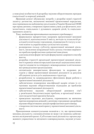 12
у поведінці особистості й розробку науково обґрунтованих програм
соціалізації та корекції девіацій.
Правовий аспект обумовлює потребу у розробці нової стратегії
захисту дитинства, визначенні виховної превентивної парадигми,
яка спрямована на найповнішу реалізацію в Україні Конвенції ООН
про права дитини, створення сприятливих умов для фізичного, пси-
хологічного, соціального і духовного здоров’я дітей, їх соціально-
правового захисту.
Тому завданнями превентивного виховного середовища є:
формування пріоритетних напрямів превентивної виховної
діяльності, вдосконалення її змісту, методів та технологій ре-
алізації в освітньому середовищі, підвищення її статусу в сис-
темі освіти та українському суспільстві в цілому;
розширення складу суб’єктів превентивної виховної діяль-
ності, посилення координації їхніх зусиль стосовно вирішен-
ня проблем профілактики девіантної поведінки;
удосконалення форм і методів формування здорового способу
життя;
розробка стратегії організації превентивної виховної діяль-
ності в рамках міжсекторальної взаємодії зацікавлених мініс-
терств і відомств та співпраці з міжнародними та вітчизняни-
ми громадськими організаціями;
оптимізація використання фінансових та кадрових ре-
сурсів у сфері превентивної виховної діяльності за рахунок
об’єднання зусиль усіх зацікавлених структур;
розроблення та запровадження ефективних форм роботи з
превентивної виховної діяльності;
забезпечення підвищення кваліфікації кадрів згідно із су-
часними науково обґрунтованими підходами до проблеми
превентивної виховної діяльності;
забезпечення науково обґрунтованої допомоги сім’ї
у розв’язанні багаточисельних проблем, в організації психо-
лого-педагогічної просвіти батьків;
проведення наукових досліджень, спрямованих на вивчення
причин поширення девіацій у дитячому середовищі з розробкою
науково обґрунтованих заходів профілактики цього явища;
створення системи моніторингу превентивної виховної діяль-
ності.
Принциповою концептуальною позицією є те, що превентивна
виховна діяльність з неповнолітніми не може і не повинна здійсню-
ватись як відомчий проект. Суб’єктами такої діяльність є органи дер-
жавного управління та місцевого самоврядування, наукові устано-
-
-
-
-
-
-
-
-
-
-
 