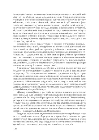 126
пів превентивного виховання є виховне середовище — потенційний
фактор і необхідна умова виховання дитини. Попри розуміння на-
уковцями виховного середовища як сукупності оточуючих дитину
обставин, соціальних цінностей, об’єктивних і суб’єктивних фак-
торів, що створюють умови життєдіяльності особистості, передачу
їй суспільно-історичного досвіду людства і національної культури,
більшість дослідників наголошують на тому, що виховними можуть
бути окремо взяті конкретні середовища: позашкільне, масово-ко-
мунікаційне, сімейне, вікове, середовище неформального спілку-
вання, культуротворче середовище просвітницьких закладів, а не
тільки їх сукупність.
Виховання учнів реалізується у процесі організації навчаль-
но-виховної діяльності, позаурочної та позакласної діяльності, по-
зашкільної освіти, роботи органів учнівського самоврядування,
взаємодії з батьками, громадськими організаціями, державними ус-
тановами. Підкреслимо, що на всіх етапах формування превентив-
ного виховного середовища використовується діалогова взаємодія,
що допомагає створити атмосферу співтворчості, взаєморозумін-
ня, допомоги, захисту і взаємоповаги, обмежити негативні фактори
впливу на дитину й посилити позитивні.
У виховному середовищі, особливо у школі, в родині дитина має
свідомо чи неусвідомлено відчувати тонкий вплив і ненав’язливу
підтримку. Відтак превентивне виховне середовище має бути спри-
ятливим для дитини, вміло організованим у виховних цілях для фор-
мування позитивних якостей особистості. Саме тому воно має бути
достатньо забезпеченим ресурсами, що нададуть можливість ви-
хователям створювати умови для самовизначення і самореалізації
дитини, надавати їй комплексну психолого-педагогічну допомогу та
за необхідності — реабілітацію.
«Жодну класифікацію ресурсів не можна вважати універсаль-
ною, оскільки для успішного функціонування кожної професійної
діяльності є безліч умов її ресурсного забезпечення. З одного боку,
ресурси розглядаються як запаси чого-небудь, які можна викорис-
товувати за необхідності, з другого, вони трактуються як джерело та
арсенал засобів і можливостей, до яких можна вдаватися за необхід-
ності з метою виконання певних завдань або вдосконалення діяль-
ності», — вважають А. Капська, О Безпалько.
Ресурсне забезпечення превентивного виховного середовища — це
все те, що безпосередньо бере участь у процесі підготовчих та про-
філактичних дій, спрямованих на запобігання формуванню в учнів
негативних звичок, рис характеру, проявів асоціальної поведінки та
організацію належного догляду за діяльністю школярів.
 