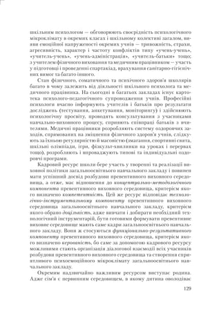 129
шкільним психологом — обговорюють своєрідність психологічного
мікроклімату в окремих класах і шкільному колективі загалом, ви-
яви емоційної напруженості окремих учнів — тривожність, страхи,
агресивність, характер і частоту конфліктів типу «учень-учень»,
«учитель-учень», «учень-адміністрація», «учитель-батьки» тощо;
з учителем фізичного виховання та медичним працівником — участь
у підготовці і проведенні спартакіад, врахування санітарно-гігієніч-
них вимог та багато іншого.
Стан фізичного, соматичного та психічного здоров’я школярів
багато в чому залежить від діяльності шкільного психолога та ме-
дичного працівника. На сьогодні в багатьох закладах існує карто-
тека психолого-педагогічного супроводження учнів. Професійні
психологи вчасно інформують учителів і батьків про результати
досліджень (тестування, анкетування, моніторингу) і здійснюють
психологічну просвіту, проводять консультування з учасниками
навчально-виховного процесу, сприяють співпраці батьків з вчи-
телями. Медичні працівники розробляють систему оздоровчих за-
ходів, спрямованих на зміцнення фізичного здоров’я учнів, слідку-
ють за їхньою регулярністю й масовістю (змагання, спортивні свята,
шкільні олімпіади, ігри, фізкульт-хвилинки на уроках і перервах
тощо), розробляють і впроваджують типові та індивідуальні оздо-
ровчі програми.
Кадровий ресурс школи бере участь у творенні та реалізації ви-
ховної політики загальноосвітнього навчального закладу і повинен
мати успішний досвід розбудови превентивного виховного середо-
вища, а отже, має відношення до концептуально-методологічного
компонента превентивного виховного середовища, критерієм яко-
го визначено компетентність. Цей же ресурс відповідає техноло-
гічно-інструментальному компоненту превентивного виховного
середовища загальноосвітнього навчального закладу, критерієм
якого обрано доцільність, адже вивчати і добирати необхідний тех-
нологічний інструментарій, бути готовими формувати превентивне
виховне середовище мають саме кадри загальноосвітнього навчаль-
ного закладу. Вони ж стосуються функціонально-результативного
компоненту превентивного виховного середовища, критерієм яко-
го визначено керованість, бо саме за допомогою кадрового ресурсу
можливими стають організація діалогової взаємодії всіх учасників
розбудови превентивного виховного середовища та створення спри-
ятливого психоемоційного мікроклімату загальноосвітнього нав-
чального закладу.
Окремим надзвичайно важливим ресурсом виступає родина.
Адже сім’я є первинним середовищем, в якому дитина оволодіває
 