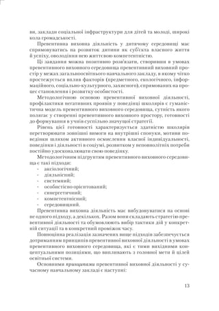 13
ви, заклади соціальної інфраструктури для дітей та молоді, широкі
кола громадськості.
Превентивна виховна діяльність у дитячому середовищі має
спрямовуватись на розвиток дитини як суб’єкта власного життя
й успіху, оволодіння нею життєвою компетентністю.
Ці завдання можна позитивно розв’язати, створивши в умовах
превентивного виховного середовища превентивний виховний про-
стір у межах загальноосвітнього навчального закладу, в якому чітко
простежується вплив факторів (предметного, екологічного, інфор-
маційного, соціально-культурного, захисного), спрямованих на про-
цес становлення і розвитку особистості.
Методологічною основою превентивної виховної діяльності,
профілактики негативних проявів у поведінці школярів є гуманіс-
тична модель превентивного виховного середовища, сутність якого
полягає у створенні превентивного виховного простору, готовності
до формування в учнів суспільно значущої стратегії.
Рівень цієї готовності характеризується здатністю школярів
перетворювати зовнішні вимоги на внутрішні спонуки, мотиви по-
ведінки шляхом активного осмислення власної індивідуальності,
поведінки і діяльності в соціумі, розвитком у неповнолітніх потреби
постійно удосконалювати свою поведінку.
Методологічним підґрунтям превентивного виховного середови-
ща є такі підходи:
аксіологічний;
діяльнісний;
системний;
особистісно орієнтований;
синергетичний;
компетентнісний;
середовищний.
Превентивна виховна діяльність має вибудовуватися на основі
не одного підходу, а декількох. Разом вони складають стратегію пре-
вентивної діяльності та обумовлюють вибір тактики дій у конкрет-
ній ситуації та в конкретний проміжок часу.
Повноцінна реалізація зазначених вище підходів забезпечується
дотриманням принципів превентивної виховної діяльності в умовах
превентивного виховного середовища, які є тими вихідними кон-
цептуальними позиціями, що випливають з головної мети й цілей
освітньої системи.
Основними принципами превентивної виховної діяльності у су-
часному навчальному закладі є наступні:
-
-
-
-
-
-
-
 