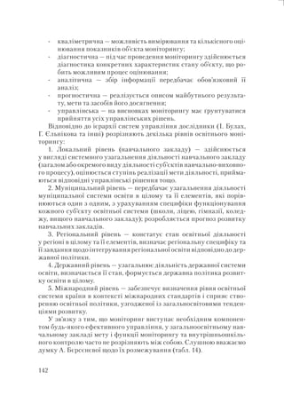 142
кваліметрична — можливість вимірювання та кількісного оці-
нювання показників об’єкта моніторингу;
діагностична — під час проведення моніторингу здійснюється
діагностика конкретних характеристик стану об’єкту, що ро-
бить можливим процес оцінювання;
аналітична — збір інформації передбачає обов’язковий її
аналіз;
прогностична — реалізується описом майбутнього результа-
ту, мети та засобів його досягнення;
управлінська — на висновках моніторингу має ґрунтуватися
прийняття усіх управлінських рішень.
Відповідно до ієрархії систем управління дослідники (І. Булах,
Г. Єльнікова та інші) розрізняють декілька рівнів освітнього моні-
торингу:
1. Локальний рівень (навчального закладу) — здійснюється
у вигляді системного узагальнення діяльності навчального закладу
(загалом або окремого виду діяльності суб’єктів навчально-виховно-
го процесу), оцінюється ступінь реалізації мети діяльності, прийма-
ються відповідні управлінські рішення тощо.
2. Муніципальний рівень — передбачає узагальнення діяльності
муніципальної системи освіти в цілому та її елементів, які порів-
нюються один з одним, з урахуванням специфіки функціонування
кожного суб’єкту освітньої системи (школи, ліцею, гімназії, колед-
жу, вищого навчального закладу); розробляється прогноз розвитку
навчальних закладів.
3. Регіональний рівень — констатує стан освітньої діяльності
у регіоні в цілому та її елементів, визначає регіональну специфіку та
її завдання щодо інтегрування регіональної освіти відповідно до дер-
жавної політики.
4. Державний рівень — узагальнює діяльність державної системи
освіти, визначається її стан, формується державна політика розвит-
ку освіти в цілому.
5. Міжнародний рівень — забезпечує визначення рівня освітньої
системи країни в контексті міжнародних стандартів і сприяє ство-
ренню освітньої політики, узгодженої із загальносвітовими тенден-
ціями розвитку.
У зв’язку з тим, що моніторинг виступає необхідним компонен-
том будь-якого ефективного управління, у загальноосвітньому нав-
чальному закладі мету і функції моніторингу та внутрішньошкіль-
ного контролю часто не розрізняють між собою. Слушною вважаємо
думку А. Бєрсєнєвої щодо їх розмежування (табл. 14).
-
-
-
-
-
 