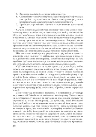 144
5. Виконати необхідні діагностичні процедури.
6. Опрацюватитасвоєчаснопроаналізуватиодержануінформацію
для прийняття управлінських рішень та оформити результати
моніторингу для ознайомлення суб’єктів моніторингу.
7. Прийняти управлінські рішення для досягнення поставленої
мети.
Сучаснівимогищодоформуванняпревентивноговиховногосере-
довища у загальноосвітньому навчальному закладі зумовлюють не-
обхідність побудови системи моніторингу, доцільність якої полягає
в оцінюванні, аналізі, визначенні етапу та прогнозуванні подальшо-
го розвитку превентивного виховного середовища. Запровадження
системи моніторингу сприятиме контролю за змінами у формуванні
превентивного виховного середовища загальноосвітнього навчаль-
ного закладу, підвищенню ефективності цього процесу та ініціюва-
тиме подальші кроки на шляху до досягнення поставленої мети.
Під системою моніторингу розуміється сукупність елементів,
взаємодія яких забезпечує здійснення моніторингових процедур
для досягнення мети моніторингу. Елементи моніторингу: об’єкт,
предмет, суб’єкти моніторингу, комплекс моніторингових показни-
ків, інструментарій моніторингу, моніторингова діяльність.
Суб’єкти моніторингу — це особи, організації, служби, які здійс-
нюють моніторинг; комплекс моніторингових показників — сукуп-
ність характеристик, за якими можна створити цілісне уявлення
про стан досліджуваного об’єкта; інструментарій моніторингу — су-
купність форм звітності, накопичення інформації, методик, анкет,
опитувальників, які застосовуються для збору інформації, мате-
матичних та статистичних методів для опрацювання результатів
моніторингу; моніторингова діяльність являє собою комплекс моні-
торингових процедур (збір, зберігання, обробка, аналіз інформації
тощо).
Моніторинг здійснюється поетапно. У педагогічній літературі
виділяють від 3 до 6 етапів освітнього моніторингу. Узагальнюю-
чи результати вітчизняних та зарубіжних дослідників схематично
окреслимо ці етапи моніторингу. До, прикладу, вчені Російської
федерації найчастіше застосовують шестиетапний моніторинг: нор-
мативно-установчий етап (визначення мети і завдань моніторингу;
визначення провідних показників і критеріїв), аналітико-діагнос-
тичний етап (збір інформації за допомогою визначених методик;
кількісне та якісне опрацювання одержаних результатів; визначен-
ня педагогічного діагнозу), прогностичний етап (прогнозування
подальших тенденцій та можливостей розвитку об’єкту моніторин-
гу), діяльнісно-технологічний етап (корекція процесу), проміжно-
 