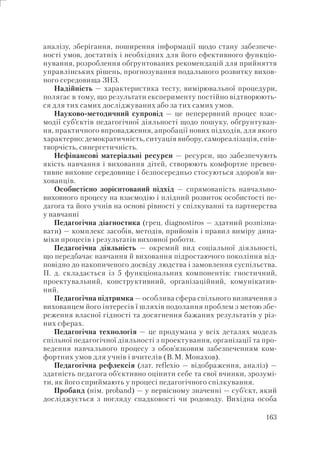 163
аналізу, зберігання, поширення інформації щодо стану забезпече-
ності умов, достатніх і необхідних для його ефективного функціо-
нування, розроблення обґрунтованих рекомендацій для прийняття
управлінських рішень, прогнозування подальшого розвитку вихов-
ного середовища ЗНЗ.
Надійність — характеристика тесту, вимірювальної процедури,
полягає в тому, що результати експерименту постійно відтворюють-
ся для тих самих досліджуваних або за тих самих умов.
Науково-методичний супровід — це неперервний процес взає-
модії суб’єктів педагогічної діяльності щодо пошуку, обґрунтуван-
ня, практичного впровадження, апробації нових підходів, для якого
характерно: демократичність, ситуація вибору, самореалізація, спів-
творчість, синергетичність.
Нефінансові матеріальні ресурси — ресурси, що забезпечують
якість навчання і виховання дітей, створюють комфортне превен-
тивне виховне середовище і безпосередньо стосуються здоров’я ви-
хованців.
Особистісно зорієнтований підхід — спрямованість навчально-
виховного процесу на взаємодію і плідний розвиток особистості пе-
дагога та його учнів на основі рівності у спілкуванні та партнерства
у навчанні
Педагогічна діагностика (грец. diagnostiros — здатний розпізна-
вати) — комплекс засобів, методів, прийомів і правил виміру дина-
міки процесів і результатів виховної роботи.
Педагогічна діяльність — окремий вид соціальної діяльності,
що передбачає навчання й виховання підростаючого покоління від-
повідно до накопиченого досвіду людства і замовлення суспільства.
П. д. складається із 5 функціональних компонентів: гностичний,
проектувальний, конструктивний, організаційний, комунікатив-
ний.
Педагогічна підтримка — особлива сфера спільного визначення з
вихованцем його інтересів ї шляхів подолання проблем з метою збе-
реження власної гідності та досягнення бажаних результатів у різ-
них сферах.
Педагогічна технологія — це продумана у всіх деталях модель
спільної педагогічної діяльності з проектування, організації та про-
ведення навчального процесу з обов’язковим забезпеченням ком-
фортних умов для учнів і вчителів (В.М. Монахов).
Педагогічна рефлексія (лат. reflexio — відображення, аналіз) —
здатність педагога об’єктивно оцінити себе та свої вчинки, зрозумі-
ти, як його сприймають у процесі педагогічного спілкування.
Пробанд (нім. рroband) — у первісному значенні — суб’єкт, який
досліджується з погляду спадковості чи родоводу. Вихідна особа
 