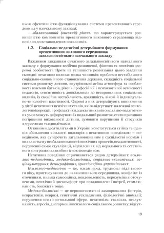 19
ньою ефективністю функціонування системи превентивного сере-
довища у навчальному закладі;
— збалансований (високий) рівень, що характеризується роз-
виненістю компонентів превентивного виховного середовища від-
повідно до встановлених показників.
1.2. Соціально-педагогічні детермінанти формування
превентивного виховного середовища
загальноосвітнього навчального закладу
Важливим завданням сучасного загальноосвітнього навчального
закладу є формування всебічно розвиненої, фізично та психічно здо-
рової особистості. Проте на успішність розв’язання цього завдання
сьогодні негативно впливає низка чинників: проблеми нестабільного
соціально-економічного становлення держави, складність соціальної
системи розвитку дитини, внутрішньосімейна атмосфера та особли-
вості взаємин батьків, рівень професійної і психологічної освіченості
педагогів, сенситивність дошкільників до несприятливих соціальних
впливів, їх емоційна нестабільність, вразливість, вікові й індивідуаль-
но-типологічні властивості. Окремі з них детермінують виникнення
у дітей негативних психічних станів, які за відсутності належної психо-
логічноїкорекції,профілактики,адекватнихзмінсоціально-педагогічн-
их умов можуть деформувати їх подальший розвиток, стати причиною
погіршення вихованості дитини, зумовити порушення її стосунків
з дорослими та однолітками.
Останніми десятиліттями в Україні констатується стійка тенден-
ція збільшення кількості школярів з негативною поведінкою — по-
ведінкою, яка суперечить загальновизнаним у суспільстві нормам і
виявляєтьсяунезбалансованостіпсихічнихпроцесів,неадаптивності,
порушенні самоактуалізації, відхиленнях від морального та естетич-
ного контролю над особистісною поведінкою.
Негативна поведінки спричиняється рядом детермінант: психо-
лого-педагогічних, медико-біологічних, соціально-економічних, со-
ціокультурних, демографічних, організаційно-управлінських.
Психолого-педагогічні — це, насамперед, труднощі підлітково-
го віку, пристосування до навколишнього середовища, конфлікт із
оточенням, низька самооцінка, невдоволеність, нерозуміння оточу-
ючими, психічний дискомфорт при незадоволенні потреб, стомлю-
ваність, боязкість тощо.
Медико-біологічні — це нервово-психічні захворювання (істерія,
неврастенія, невроз), генетичні ускладнення, фізіологічні аномалії;
порушення психічно-вольової сфери, негативізм, свавілля, неслух-
няність,агресія,дисгармоніяпсихолого-соціальногорозвитку;відсут-
 