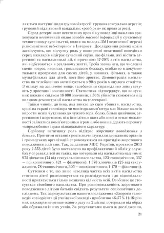 21
ляються наступні види групової агресії: групова сексуальна агресія;
груповий підлітковий вандалізм; «розбірки» як прояв агресії.
Серед детермінант негативних проявів у поведінці важливо вра-
ховувати негативний вплив засобів масової інформації у сучасному
техногенному суспільстві, вплив на молодь ЗМІ величезної мережі
різноманітних веб-сторінок в Інтернеті. Дослідження різних країн
засвідчують, що відчутну роль у поширенні негативної поведінки
серед школярів відіграє сучасний екран, що фільми, які містять аг-
ресивні та насильницькі дії, є причиною 17-20% актів насильства,
які відбуваються в реальному житті. Треба зазначити, що численні
сцени погроз, насилля, громадського безладу, особливо в докумен-
тальних програмах для самих дітей, у новинах, фільмах, а також
мультфільмах для дітей, постійно зростає. Демонстрація насиль-
ства по телебаченню активізується з 90-х років минулого століття.
З огляду на зазначене вище, телебачення справедливо звинувачу-
ють у зростанні злочинності. Статистика підтверджує, що випуск-
ник школи є свідком 18 000 злочинів, а 50% убивств скоюються під
впливом демонстрації насильства на телеекрані.
Таким чином, дитина, яка звикає до сцен убивств, насильства,
крові на екрані телевізора чи монітора комп’ютера має більше шансів
вирости менш чутливою до чужого горя, болю, більш цинічною, аг-
ресивною і жорстокою, ніж інші діти, в яких або зовсім немає можли-
вості займатися комп’ютерними іграми, або вони віддають перевагу
«миролюбним» іграм пізнавального характеру.
Серйозну негативну роль відіграє жорстоке поводження з
дітьми. Протягом останніх років значні зусилля державних органів
і громадських організацій спрямовуються на протидію жорстокого
поводження з дітьми. Так, за даними МВС України, протягом 2013
року 2 553 дітей було поставлено на профілактичний облік у служ-
бах у справах дітей як таких, що потерпали від насильства над ними:
975 дівчаток (74 від сексуального насильства, 123-економічного, 357
— психологічного, 421 — фізичного); 1 578 хлопчиків (25 від сексу-
ального, 78-економічного, 305 — психологічного, 1 170 — фізичного).
Суттєвим є те, що лише невелика частка всіх актів насильства
стосовно дітей розголошується та розслідується і до відповідаль-
ності притягується тільки незначна кількість осіб. Особливо це сто-
сується сімейного насильства. Про розповсюдженість жорстокого
поводження з дітьми батьків свідчать результати соціологічних до-
сліджень. Так, за результатами нашого дослідження «Здоров’я та по-
ведінкові орієнтації учнівської молоді» приблизно 46-57% 11-16-річ-
них школярів не менше одного разу на 2 місяці потерпали від образ
або ображали інших учнів. За результатами цього ж дослідження,
 
