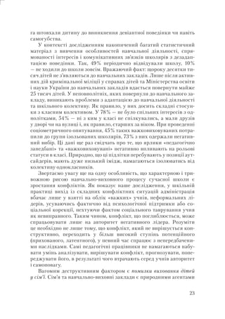 23
га штовхали дитину до виникнення девіантної поведінки чи навіть
самогубства.
У контексті дослідженням накопичений багатий статистичний
матеріал з вивчення особливостей навчальної діяльності, спря-
мованості інтересів і комунікативних зв’язків школярів з дезадап-
тацією поведінки. Так, 49% періодично відвідували школу, 10%
— не ходили до школи зовсім. Вражаючий факт: щороку десятки ти-
сяч дітей не з’являються до навчальних закладів. Лише після актив-
них дій кримінальної міліції у справах дітей та Міністерства освіти
і науки України до навчальних закладів вдається повернути майже
25 тисяч дітей. У неповнолітніх, яких повернули до навчального за-
кладу, виникають проблеми з адаптацією до навчальної діяльності
та шкільного колективу. Як правило, у них досить складні стосун-
ки з класним колективом. У 78% — не було спільних інтересів з од-
нолітками, 54% — ні з ким у класі не спілкувались, а мали друзів
у дворі чи на вулиці і, як правило, старших за віком. При проведенні
соціометричного опитування, 45% таких важковиховуваних потра-
пили до групи ізольованих школярів, 73% з них одержали негатив-
ний вибір. Ці дані ще раз свідчать про те, що ярлики «педагогічно
занедбані» та «важковиховувані» негативно впливають на рольові
статуси в класі. Природно, що ці підлітки перебувають у позиції аут-
сайдерів, мають дуже низький імідж, намагаються ізолюватись від
колективу однокласників.
Звертаємо увагу ще на одну особливість, що характерною і три-
вожною рисою навчально-виховного процесу сучасної школи є
зростання конфліктів. Як показує наше дослідження, у шкільній
практиці вихід із складних конфліктних ситуацій адміністрація
вбачає лише у взятті на облік «важких» учнів, неформальних лі-
дерів, усуваючись фактично від психологічної підтримки або со-
ціальної корекції, нехтуючи фактом соціального таврування учня
як невиправного. Таким чином, конфлікт, що поглиблюється, може
спрацьовувати лише на авторитет негативного лідера. Розуміти
це необхідно не лише тому, що конфлікт, який не вирішується кон-
структивно, переходить у більш високий ступінь потенційного
(прихованого, латентного), у певний час спрацює з непередбачени-
ми наслідками. Самі педагогічні працівники не намагаються набу-
вати умінь аналізувати, вирішувати конфлікт, прогнозувати, попе-
реджувати його, в результаті чого втрачають серед учнів авторитет
і самоповагу.
Вагомим деструктивним фактором є помилки виховання дітей
у сім’ї. Сім’я та навчально-виховні заклади є природними агентами
 
