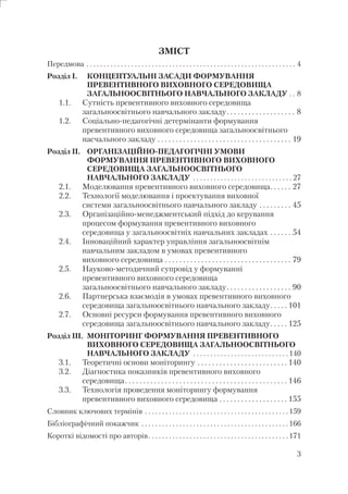 3
ЗМІСТ
Передмова . . . . . . . . . . . . . . . . . . . . . . . . . . . . . . . . . . . . . . . . . . . . . . . . . . . . . . . . . . . . . 4
Розділ I. КОНЦЕПТУАЛЬНІ ЗАСАДИ ФОРМУВАННЯ
ПРЕВЕНТИВНОГО ВИХОВНОГО СЕРЕДОВИЩА
ЗАГАЛЬНООСВІТНЬОГО НАВЧАЛЬНОГО ЗАКЛАДУ . . 8
1.1. Сутність превентивного виховного середовища
загальноосвітнього навчального закладу. . . . . . . . . . . . . . . . . . . 8
1.2. Соціально-педагогічні детермінанти формування
превентивного виховного середовища загальноосвітнього
насчального закладу . . . . . . . . . . . . . . . . . . . . . . . . . . . . . . . . . . . . . 19
Розділ ІІ. ОРГАНІЗАЦІЙНО-ПЕДАГОГІЧНІ УМОВИ
ФОРМУВАННЯ ПРЕВЕНТИВНОГО ВИХОВНОГО
СЕРЕДОВИЩА ЗАГАЛЬНООСВІТНЬОГО
НАВЧАЛЬНОГО ЗАКЛАДУ . . . . . . . . . . . . . . . . . . . . . . . . . . . . . 27
2.1. Моделювання превентивного виховного середовища. . . . . . 27
2.2. Технології моделювання і проектування виховної
системи загальноосвітнього навчального закладу . . . . . . . . . 45
2.3. Організаційно-менеджментський підхід до керування
процесом формування превентивного виховного
середовища у загальноосвітніх навчальних закладах . . . . . . 54
2.4. Інноваційний характер управління загальноосвітнім
навчальним закладом в умовах превентивного
виховного середовища . . . . . . . . . . . . . . . . . . . . . . . . . . . . . . . . . . . 79
2.5. Науково-методичний супровід у формуванні
превентивного виховного середовища
загальноосвітнього навчального закладу. . . . . . . . . . . . . . . . . . 90
2.6. Партнерська взаємодія в умовах превентивного виховного
середовища загальноосвітнього навчального закладу. . . . . 101
2.7. Основні ресурси формування превентивного виховного
середовища загальноосвітнього навчального закладу. . . . . 125
Розділ ІІI. МОНІТОРИНГ ФОРМУВАННЯ ПРЕВЕНТИВНОГО
ВИХОВНОГО СЕРЕДОВИЩА ЗАГАЛЬНООСВІТНЬОГО
НАВЧАЛЬНОГО ЗАКЛАДУ . . . . . . . . . . . . . . . . . . . . . . . . . . . . 140
3.1. Теоретичні основи моніторингу . . . . . . . . . . . . . . . . . . . . . . . . . 140
3.2. Діагностика показників превентивного виховного
середовища. . . . . . . . . . . . . . . . . . . . . . . . . . . . . . . . . . . . . . . . . . . . . 146
3.3. Технологія проведення моніторингу формування
превентивного виховного середовища . . . . . . . . . . . . . . . . . . . 155
Словник ключових термінів . . . . . . . . . . . . . . . . . . . . . . . . . . . . . . . . . . . . . . . . . . 159
Бібліографічний покажчик . . . . . . . . . . . . . . . . . . . . . . . . . . . . . . . . . . . . . . . . . . . 166
Короткі відомості про авторів. . . . . . . . . . . . . . . . . . . . . . . . . . . . . . . . . . . . . . . . . 171
 