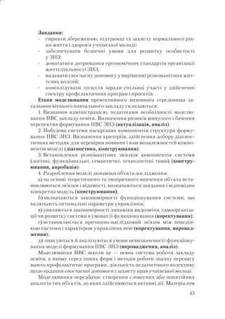 43
Завдання:
сприяти збереженню, підтримці та захисту нормального рів-
ня життя і здоров’я учнівської молоді;
забезпечувати безпечні умови для розвитку особистості
у ЗНЗ;
домагатися дотримання ергономічних стандартів організації
життєдіяльності ЗНЗ;
надавати своєчасну допомогу у вирішенні різноманітних жит-
тєвих колізій;
консолідувати зусилля заради спільної участі у здійсненні
спектру профілактичних програм і проектів.
Етапи моделювання превентивного виховного середовища за-
гальноосвітнього навчального закладу складаються:
1. Визнання адміністрацією, педагогами необхідності моделю-
вання ПВС закладу освіти. Визначення ризиків минулого і бачення
перспектив формування ПВС ЗНЗ (актуалізація, аналіз).
2. Побудова системи наскрізних компонентів структури форму-
вання ПВС ЗНЗ. Визначення критеріїв, здійснення добору діагнос-
тичних методик для перевірки повноти і взаємозалежностей компо-
нентів моделі (діагностика, конструювання).
3. Встановлення різноманітних зв’язків компонентів системи
(логічні, функціональні, семантичні, технологічні тощо) (констру-
ювання, апробація).
4. Разроблення моделі динаміки об’єкта дослідження:
а) на основі теоретичного та емпіричного вивчення об’єкта вста-
новлюються зв’язки і відомості, визначаються завдання і відповідно
конкретна модель (конструювання);
б) визначаються закономірності функціонування системи, що
включають оптимальні параметри управління;
в) уявляються закономірності динаміки видозміни, самоорганіза-
ції чи розвитку системи в умовах її функціонування (коректування);
г) встановлюється причинно-наслідковий зв’язок між поведін-
кою системи і характером управління нею (коректування, впровад-
ження);
д) описуються й аналізуються умови невизначеності функціону-
вання моделі формування ПВС ЗНЗ (впровадження, аналіз).
Моделювання ПВС школи це — певна система роботи закладу
освіти, в якому серед інших форм і методів роботи значну перевагу
мають профілактичні програми, діяльність педагогічного колективу
щодо надання своєчасної допомоги і захисту прав учнівської молоді.
Моделювання передбачає створення словесних або понятійних
аналогів тих об’єктів, до яких здійснюються активні дії. Матеріалом
-
-
-
-
-
 