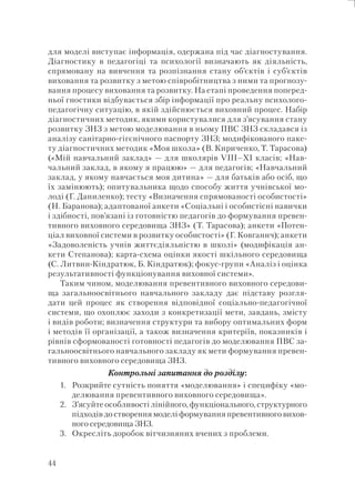 44
для моделі виступає інформація, одержана під час діагностування.
Діагностику в педагогіці та психології визначають як діяльність,
спрямовану на вивчення та розпізнання стану об’єктів і суб’єктів
виховання та розвитку з метою співробітництва з ними та прогнозу-
вання процесу виховання та розвитку. На етапі проведення поперед-
ньої гностики відбувається збір інформації про реальну психолого-
педагогічну ситуацію, в якій здійснюється виховний процес. Набір
діагностичних методик, якими користувалися для з’ясування стану
розвитку ЗНЗ з метою моделювання в ньому ПВС ЗНЗ складався із
аналізу санітарно-гігєнічного паспорту ЗНЗ; модифікованого паке-
ту діагностичних методик «Моя школа» (В. Кириченко, Т. Тарасова)
(«Мій навчальний заклад» — для школярів VIII–XI класів; «Нав-
чальний заклад, в якому я працюю» — для педагогів; «Навчальний
заклад, у якому навчається моя дитина» — для батьків або осіб, що
їх замінюють); опитувальника щодо способу життя учнівської мо-
лоді (Г. Даниленко); тесту «Визначення спрямованості особистості»
(Н. Баранова); адаптованої анкети «Соціальні і особистісні навички
і здібності, пов’язані із готовністю педагогів до формування превен-
тивного виховного середовища ЗНЗ» (Т. Тарасова); анкети «Потен-
ціал виховної системи в розвитку особистості» (Г. Ковганич); анкети
«Задоволеність учнів життєдіяльністю в школі» (модифікація ан-
кети Степанова); карта-схема оцінки якості шкільного середовища
(С. Литвин-Кіндратюк, Б. Кіндратюк); фокус-групи «Аналіз і оцінка
результативності функціонування виховної системи».
Таким чином, моделювання превентивного виховного середови-
ща загальноосвітнього навчального закладу дає підставу розгля-
дати цей процес як створення відповідної соціально-педагогічної
системи, що охоплює заходи з конкретизації мети, завдань, змісту
і видів роботи; визначення структури та вибору оптимальних форм
і методів її організації, а також визначення критеріїв, показників і
рівнів сформованості готовності педагогів до моделювання ПВС за-
гальноосвітнього навчального закладу як мети формування превен-
тивного виховного середовища ЗНЗ.
Контрольні запитання до розділу:
1. Розкрийте сутність поняття «моделювання» і специфіку «мо-
делювання превентивного виховного середовища».
2. З’ясуйте особливості лінійного, функціонального, структурного
підходів до створення моделі формування превентивного вихов-
ного середовища ЗНЗ.
3. Окресліть доробок вітчизняних вчених з проблеми.
 