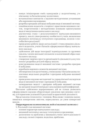 51
пошук ініціаторами своїх однодумців у педагогічному, уч-
нівському та батьківському колективах;
встановлення контактів з науково-методичними установами
або окремими науковцями;
розробка програми дій щодо побудови моделі виховної системи;
ознайомлення педагогів з теорією і практикою виховних сис-
тем, теоретичними і методичними основами проектування
моделі випускника навчального закладу;
діагностика стану і результативності навчально-виховного
процесу, аналіз умов розвитку особистості учнів, визначення
виховного потенціалу оточуючого середовища, шляхів і спо-
собів його реалізації;
проведення роботи щодо актуалізації і стимулювання діяль-
ності педагогів, учнів і батьків з формування образу навчаль-
ного закладу;
здійснення дій щодо інтеграції індивідуальних та групових
уявлень членів шкільної спільноти в колективний образ нав-
чального закладу;
створення творчих груп та організація їх діяльності для уточ-
нення і розробки деталей образу школи;
конструювання моделі виховної системи і розробка програм
її побудови;
апробація окремих елементів виховної системи;
обговорення в педагогічному, учнівському і батьківському ко-
лективах модельних розробок і програми побудови виховної
системи;
проведення науково-методичної та управлінської експертизи
моделі виховної системи і програми її побудови;
затвердження моделі і програми побудови виховної системи
на засіданні педагогічної ради і загальношкільній конференції.
Поетапне здійснення перерахованих дій не тільки дозволить
сформулювати науково обґрунтовані уявлення про виховну систе-
му, а й сприятиме успішній їх реалізації в практичній діяльності.
Представлена технологія є типовою. Вона може і повинна напов-
нюватися конкретним змістом, коригуватись до умов конкретної
школи.
Структурними компонентами моделі виховної системи є:
1. Реальний стан виховної системи:
основні параметри навчального закладу;
виховний потенціал закладу і оточуючого середовища;
досягнення та проблеми у вихованні учнів і життєдіяльності
закладу, сильні сторони, недоліки, проблеми.
-
-
-
-
-
-
-
-
-
-
-
-
-
-
-
-
 