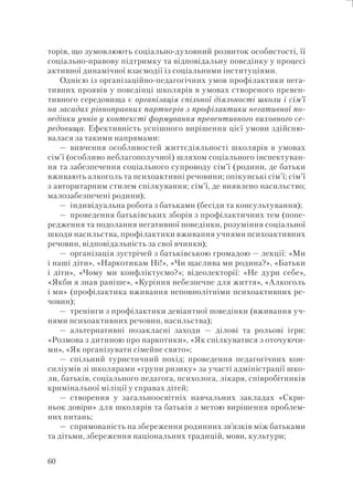 60
торів, що зумовлюють соціально-духовний розвиток особистості, її
соціально-правову підтримку та відповідальну поведінку у процесі
активної динамічної взаємодії із соціальними інституціями.
Однією із організаційно-педагогічних умов профілактики нега-
тивних проявів у поведінці школярів в умовах створеного превен-
тивного середовища є організація спільної діяльності школи і сім’ї
на засадах рівноправних партнерів з профілактики негативної по-
ведінки учнів у контексті формування превентивного виховного се-
редовища. Ефективність успішного вирішення цієї умови здійсню-
валася за такими напрямами:
— вивчення особливостей життєдіяльності школярів в умовах
сім’ї (особливо неблагополучної) шляхом соціального інспектуван-
ня та забезпечення соціального супроводу сім’ї (родини, де батьки
вживають алкоголь та психоактивні речовини; опікунські сім’ї; сім’ї
з авторитарним стилем спілкування; сім’ї, де виявлено насильство;
малозабезпечені родини);
— індивідуальна робота з батьками (бесіди та консультування);
— проведення батьківських зборів з профілактичних тем (попе-
редження та подолання негативної поведінки, розуміння соціальної
шкоди насильства, профілактики вживання учнями психоактивних
речовин, відповідальність за свої вчинки);
— організація зустрічей з батьківською громадою — лекції: «Ми
і наші діти», «Наркотикам Ні!», «Чи щаслива ми родина?», «Батьки
і діти», «Чому ми конфліктуємо?»; відеолекторії: «Не дури себе»,
«Якби я знав раніше», «Куріння небезпечне для життя», «Алкоголь
і ми» (профілактика вживання неповнолітніми психоактивних ре-
човин);
— тренінги з профілактики девіантної поведінки (вживання уч-
нями психоактивних речовин, насильства);
— альтернативні позакласні заходи — ділові та рольові ігри:
«Розмова з дитиною про наркотики», «Як спілкуватися з оточуючи-
ми», «Як організувати сімейне свято»;
— спільний туристичний похід; проведення педагогічних кон-
силіумів зі школярами «групи ризику» за участі адміністрації шко-
ли, батьків, соціального педагога, психолога, лікаря, співробітників
кримінальної міліції у справах дітей;
— створення у загальноосвітніх навчальних закладах «Скри-
ньок довіри» для школярів та батьків з метою вирішення проблем-
них питань;
— спрямованість на збереження родинних зв’язків між батьками
та дітьми, збереження національних традицій, мови, культури;
 