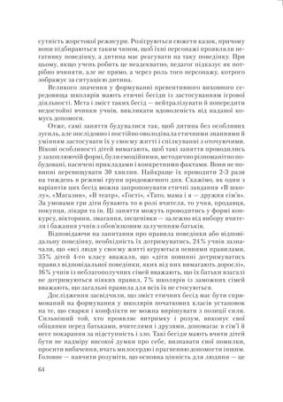 64
сутність жорстокої режисури. Розігруються сюжети казок, причому
вони підбираються таким чином, щоб їхні персонажі проявляли не-
гативну поведінку, а дитина має реагувати на таку поведінку. При
цьому, якщо учень робить це неадекватно, педагог підказує як пот-
рібно вчиняти, але не прямо, а через роль того персонажу, котрого
зображує за ситуацією дитина.
Великого значення у формуванні превентивного виховного се-
редовища школярів мають етичні бесіди із застосуванням ігрової
діяльності. Мета і зміст таких бесід — нейтралізувати й попередити
недостойні вчинки учнів, викликати вдоволеність від наданої ко-
мусь допомоги.
Отже, самі заняття будувалися так, щоб дитина без особливих
зусиль, але послідовно і постійно оволодівала етичними знаннями й
умінням застосувати їх у своєму житті і спілкуванні з оточуючими.
Вікові особливості дітей вимагають, щоб такі заняття проводились
у захоплюючій формі, були емоційними, методично різноманітно по-
будовані, насичені прикладами і конкретними фактами. Вони не по-
винні перевищувати 30 хвилин. Найкраще їх проводити 2-3 рази
на тиждень в режимі групи продовженого дня. Скажімо, як один з
варіантів цих бесід можна запропонувати етичні завдання «В шко-
лу», «Магазин», «В театр», «Гості», «Тато, мама і я — дружня сім’я».
За умовами гри діти бувають то в ролі вчителя, то учня, продавця,
покупця, лікаря та ін. Ці заняття можуть проводитись у формі кон-
курсу, вікторини, змагання, інсценівки — залежно від вибору вчите-
ля і бажання учнів з обов’язковим залученням батьків.
Відповідаючи на запитання про правила поведінки або відпові-
дальну поведінку, необхідність їх дотримуватись, 24% учнів зазна-
чали, що «всі люди у своєму житті керуються певними правилами,
35% дітей 4-го класу вважали, що «діти повинні дотримуватись
правил відповідальної поведінки, яких від них вимагають дорослі»,
16% учнів із неблагополучних сімей вважають, що їх батьки взагалі
не дотримуються ніяких правил, 7% школярів із заможних сімей
вважають, що загальні правила для всіх їх не стосуються.
Дослідження засвідчили, що зміст етичних бесід має бути спря-
мований на формування у школярів початкових класів установок
на те, що сварки і конфлікти не можна вирішувати з позиції сили.
Сильніший той, хто проявляє витримку і розум, виконує свої
обіцянки перед батьками, вчителями і друзями, допомагає в сім’ї й
несе покарання за підступність і зло. Такі бесіди мають вчити дітей
бути не надміру високої думки про себе, визнавати свої помилки,
просити вибачення, вчать милосердю і прагненню допомогти іншим.
Головне — навчити розуміти, що основна цінність для людини — це
 