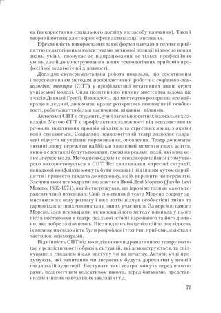77
ка (використання соціального досвіду як засобу навчання). Такий
творчий потенціал створює ефект активізації мислення.
Ефективність використання такої форми навчання сприяє прий-
няттю педагогічними колективами активної позиції відносно нових
знань, умінь, спонукає до відпрацювання не тільки професійних
умінь, але й до конструювання нових технологічних прийомів про-
фесійної педагогічної діяльності.
Дослідно-експериментальна робота показала, що ефективним
і перспективним методом профілактичної роботи є соціально-пси-
хологічні театри (СПТ) у профілактиці негативних явищ серед
учнівської молоді. Сила позитивного впливу мистецтва відома ще
з часів Давньої Греції. Вважалось, що мистецтво розкриває все най-
краще в людині, допомагає краще розкритись повноцінній особис-
тості, робить життя більш насиченим, цікавим і вільним.
Акторами СПТ є студенти, учні загальноосвітніх навчальних за-
кладів. Метою СПТ є профілактика залежності від психоактивних
речовин, негативних проявів підлітків та стресових явищ, з якими
вони стикаються. Соціально-психологічний театр дозволяє гляда-
чеві відчути внутрішнє переживання, оновлення. Театр допомагає
людині знову пережити найбільш хвилюючі моменти свого життя,
якщо в спектаклі будуть показані схожі на реальні події, які вона ко-
лись переживала. Метод психодрами є психокорекційним і тому ши-
роко використовується в СПТ. Всі хвилювання, стресові ситуації,
випадкові конфлікти можуть бути показані під іншим кутом сприй-
няття і привести глядача до висновку, як їх вирішити чи пережити.
Засновником психодрами вважається Якоб Леві Морено (Jacobs Levi
Moreno, 1892-1974), який стверджував, що ігрові методики мають те-
рапевтичний потенціал. Свій спонтанний театр Морено спершу за-
мислював як нову розвагу і вже потім відчув особистісні зміни та
гармонізацію психічного стану інших учасників. За версією самого
Морено, ідея психодрами як корекційного методу виникла у нього
після постановки в театрі реальної історії нареченого та його дівчи-
ни, яка добре закінчилась. Після вдалих інсценізацій та досліджень
їх впливу на свідомість були розроблені технічні прийоми, які стали
частиною психодрами.
Відмінність СПТ від молодіжного чи драматичного театру поля-
гає у реалістичності образів, ситуацій, які демонструються, та спіл-
куванні з глядачем після виступу чи на початку. Актори-учні про-
думують, які запитання чи звернення будуть доречними у певній
глядацькій аудиторії. Виступати такі театри можуть перед школя-
рами, педагогічним колективом школи, перед батьками, представ-
никами інших навчальних закладів і т.д.
 