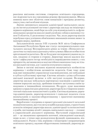 80
равління шкільною системою, створення освітнього середовища,
яке відрізняється від середовища режиму функціонування. Школа
повинна мати своє обличчя: свою концепцію і програму розвитку,
свого учня, свої особливі підходи.
Значно змінюються завдання адміністрації навчального закла-
ду як інституалізованої системи і директора закладу як ініціатора і
першого керівника, який бере на себе усю відповідальність за функ-
ціонування і розвиток школи і який уособлює собою в значному сту-
пені її обличчя, її досягнення і недоліки. Час, коли директор школи
перебував серед успішних обов’язкових виконавців певних вимог та
маневрів зверху, пройшов.
Загальноосвітня школа I-III ступенів №31 міста Сімферополя
Автономної Республіки Крим має статус експериментального нав-
чального закладу Всеукраїнського рівня за темою: «Психолого-пе-
дагогічна та соціальна адаптація учнів в умовах Школи особистісно
орієнтованої педагогіки». Це не бездумне експериментування на уч-
нях, кидання зі сторони в сторону. Директору школи вдалося від-
чути і зафіксувати гостру необхідність впровадження нового, з тих
пріоритетів, які виявилися в ході постійного вивчення стану не тіль-
ки шкільної системи, але і запитів оточуючого соціуму.
Зміни в системі шкільних відносин визначаються особистістю
керівника і особистісною активністю педагогів. Саме тому дуже
важливі інноваційні управлінські взаємовідносини, які побудовані
в суб’єкт-суб’єктному просторі. Система зв’язків з усіма суб’єктами
шкільної взаємодії включає в себе наступні складові. По-перше,
директор закладу побудувала партнерську взаємодію з адміністра-
тивним корпусом закладу, зробивши кожного заступника своїм од-
нодумцем в інноваційних починаннях. По-друге, дуже важливим
кроком в управлінських рішеннях директора було створення компе-
тентної соціально-психологічної служби. Система відношень дирек-
тор-адміністрація, директор-психологи і соціальні педагоги стала
визначальною в науково-обґрунтованому і практично-значимому
інноваційному процесі.
Вироблення і підтримка в процесі реальної діяльності загальної
позиціївпитаннях,щостосуютьсянайбільшважливих,стратегічних
аспектів співпраці директора школи, адміністрації та психологічної
служби, постановка цілей і завдань навчального закладу — головне
в управлінській діяльності керівника. Наступний управлінський
акт — це визначення принципів поточної, повсякденної взаємодії,
перш за все, з точки зору розподілення функцій, повноважень, від-
повідальності. Разом з тим, керівник є ініціатором і координатором
освітнього процесу, науково обґрунтованих інновацій, директор де-
 