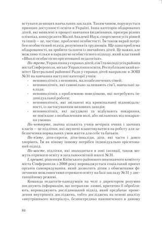 84
вступати до вищих навчальних закладів. Таким чином, порушується
принцип доступності освіти в Україні. Інша категорія обдарованих
дітей, які виявлені в процесі навчання (відмінники, призери різних
олімпіад, конкурсанти Малої Академії Наук, спортсмени усіх рівней
та інші) — це, частіше, проблемні особистості. Їм також вкрай потрі-
бен особистісний підхід, розуміння їх труднощів. Ще одна проблема
обдарованості, як зробити таланти із звичайних дітей. Це важко, але
можливо тільки в парадигмі особистісного підходу, який властивий
«Школі особистісно орієнтованої педагогіки».
По-третє,Управлінняусправахдітей,сім’їтамолодіусіхрайонів
міста Сімферополя, міське Управління освіти, Республіканський ко-
мітет Центральної районної Ради у справах дітей направляє в ЗОШ
№31 на навчання наступні категорії учнів:
неповнолітніх з неповних, малозабезпечених сімей;
неповнолітніх, які самовільно залишають сім’ї, навчальні за-
клади;
неповнолітніх з проблемною поведінкою, які потребують ін-
дивідуальної роботи;
неповнолітніх, які звільнені від кримінальної відповідаль-
ності, із застосуванням виховних заходів;
неповнолітніх, які засуджені та відбувають покарання,
не пов’язане з позбавленням волі, або звільнених від покаран-
ня умовно.
По-четверте, значна кількість учнів вечірніх очних і заочних
класів — це підлітки, які змушені влаштовуватися на роботу для за-
безпечення нормальних умов життя для себе та батьків.
По-п’яте, діти-сироти, діти-інваліди, діти, які часто і довго
хворіють. Їм як нікому іншому потрібен індивідуально орієнтова-
ний підхід.
По-шосте, підлітки, які знаходяться в зоні ізоляції, також мо-
жуть отримати освіту в загальноосвітній школі №31.
І, врешті, рішенням Київського районного виконавчого комітету
міста Сімферополя з 2008 року впроваджується соціальний проект
органів самоврядування, який дозволить дітям з обмеженими фі-
зичними можливостями отримати освіту на базі закладу №31 у дис-
танційному режимі.
Команда педагогів-однодумців на чолі з директором розумно
поєднують інформацію, що потрапляє ззовні, критично її обробля-
ють, впроваджують дослідницький підхід, який предбачає прове-
дення внутрішніх досліджень, тобто досліджень на основі аналізу
«внутрішнього матеріалу», безпосередньо накопиченого в даному
-
-
-
-
-
 