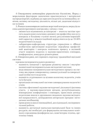 88
4. Стимулююча мотиваційна управлінська діяльність. Поряд з
моральними факторами заохочення практикуються і матеріальні
нагороди (премії, надбавка до зарплати педагогів за інноваційну, ос-
вітню, активну методичну діяльність, вільні дні, додаткові відпуст-
ки та інше).
5. Режим самоконтролю замінив жорсткий контроль зверху (кла-
сика адміністративного контролю), у зв’язку з чим:
змінюється відношення до контролю — вчитель частіше про-
сить надати консультативну допомогу як професійну послугу;
контроль в більшому ступені носить регулятивно-корекцій-
ний характер у міжатестаційний період вчителя (а це 15-18%
педагогічного складу);
лабораторно-кафедральна структура управління в «Школі
особистісно орієнтованої педагогіки» передбачає професій-
ний моніторінг і контроль освітнього процесу в активній
участі кожного педагога в науково-практичних семінарах,
конференціях, конкурсах різного рівня.
6. Створення умов, які сприяють переходу традиційної шкільної
системи
в режим експериментального розвитку:
наявність концепції і програми розвитку школи і внутріш-
ньошкільної експериментально-методичної системи;
моделювання екпериментально-методичного процесу як сис-
теми, що сприяє саморозвитку, самоактуалізації та самореалі-
зації особистості педагогів;
наявність згуртованого за цілями колективу педагогів, учнів
та їх батьків;
організація оптимальної системи самоврядування педагогів і
учнів;
система ефективної науково-методичної діяльності (активна
участь у науково-практичних міських, республіканських,
міжнародних конференціях і семінарах, трансляція досвіду
педагогами школи в друкованих виданнях науково-методич-
ної направленості, затвердження авторських програм і мето-
дичних посібників);
проведення в школі інноваційної, дослідницької, експеримен-
тальної роботи;
наявність достатньої навчально-матеріальної бази та інших
ресурсів, які необхідні для формування оптимального освіт-
нього середовища (конференц-зал, комп’ютерна техніка, орг-
техніка тощо);
-
-
-
-
-
-
-
-
-
 