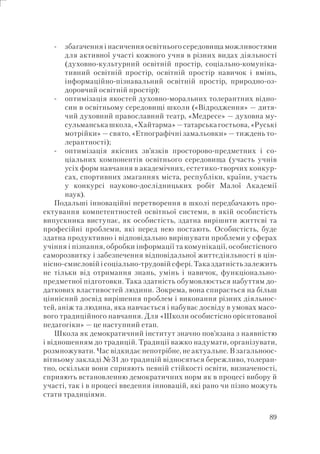 89
збагачення і насичення освітнього середовища можливостями
для активної участі кожного учня в різних видах діяльності
(духовно-культурний освітній простір, соціально-комуніка-
тивний освітній простір, освітній простір навичок і вмінь,
інформаційно-пізнавальний освітній простір, природно-оз-
доровчий освітній простір);
оптимізація якостей духовно-моральних толерантних відно-
син в освітньому середовищі школи («Відродження» — дитя-
чий духовний православний театр, «Медресе» — духовна му-
сульманська школа,«Хайтарма»— татарська гостьова, «Руські
мотрійки» — свято, «Етнографічні замальовки» — тиждень то-
лерантності);
оптимізація якісних зв’язків просторово-предметних і со-
ціальних компонентів освітнього середовища (участь учнів
усіх форм навчання в академічних, естетико-творчих конкур-
сах, спортивних змаганнях міста, республіки, країни, участь
у конкурсі науково-дослідницьких робіт Малої Академії
наук).
Подальші інноваційні перетворення в школі передбачають про-
ектування компетентностей освітньої системи, в якій особистість
випускника виступає, як особистість, здатна вирішити життєві та
професійні проблеми, які перед нею постають. Особистість, буде
здатна продуктивно і відповідально вирішувати проблеми у сферах
учіння і пізнання, обробки інформації та комунікації, особистісного
саморозвитку і забезпечення відповідальної життєдіяльності в цін-
нісно-смисловій і соціально-трудовій сфері. Така здатність залежить
не тільки від отримання знань, умінь і навичок, функціонально-
предметної підготовки. Така здатність обумовлюється набуттям до-
даткових властивостей людини. Зокрема, вона спирається на більш
ціннісний досвід вирішення проблем і виконання різних діяльнос-
тей, аніж та людина, яка навчається і набуває досвіду в умовах масо-
вого традиційного навчання. Для «Школи особистісно орієнтованої
педагогіки» — це наступний етап.
Школа як демократичний інститут значно пов’язана з наявністю
і відношенням до традицій. Традиції важко надумати, організувати,
розмножувати. Час відкидає непотрібне, не актуальне. В загальноос-
вітньому закладі №31 до традицій відносяться бережливо, толеран-
тно, оскільки вони сприяють певній стійкості освіти, визначеності,
сприяють встановленню демократичних норм як в процесі вибору й
участі, так і в процесі введення інновацій, які рано чи пізно можуть
стати традиціями.
-
-
-
 