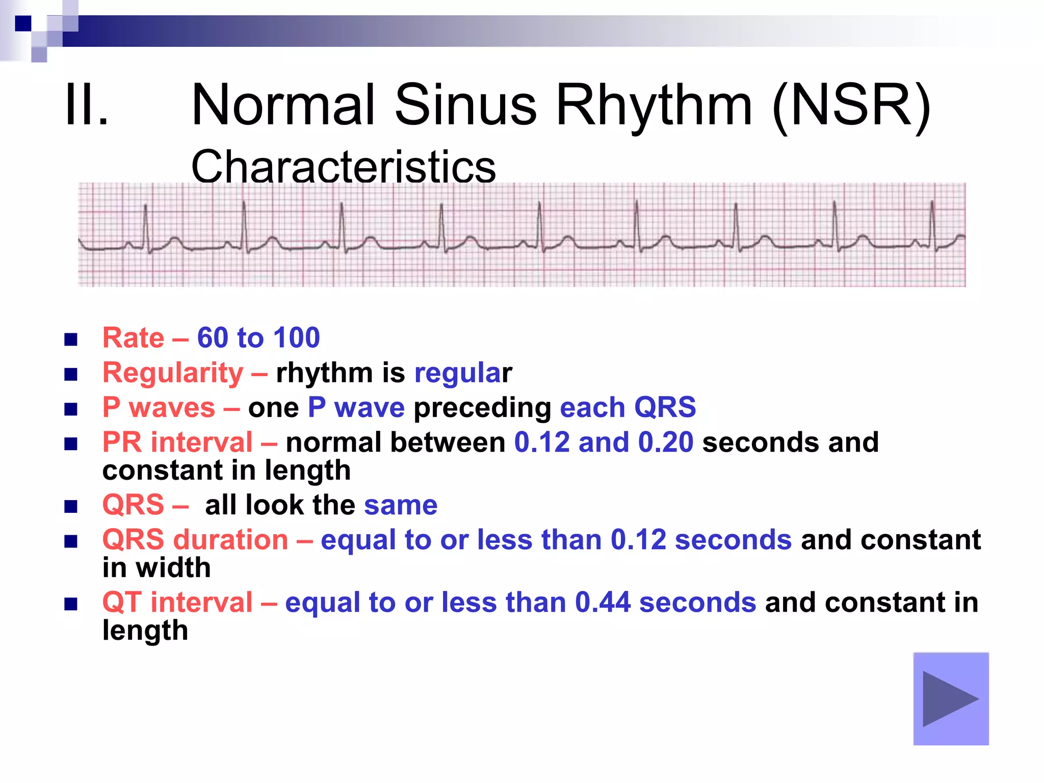 II. Normal Sinus Rhythm (NSR)
Characteristics
 Rate – 60 to 100
 Regularity – rhythm is regular
 P waves – one P wave preceding each QRS
 PR interval – normal between 0.12 and 0.20 seconds and
constant in length
 QRS – all look the same
 QRS duration – equal to or less than 0.12 seconds and constant
in width
 QT interval – equal to or less than 0.44 seconds and constant in
length
 