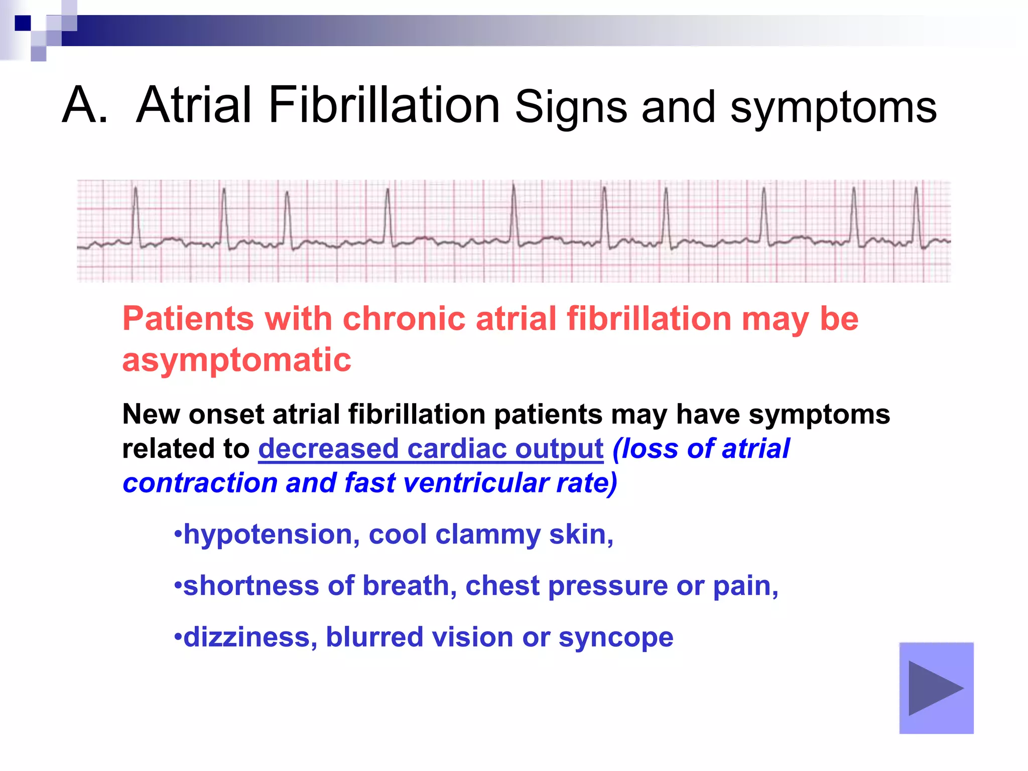 A. Atrial Fibrillation Signs and symptoms
Patients with chronic atrial fibrillation may be
asymptomatic
New onset atrial fibrillation patients may have symptoms
related to decreased cardiac output (loss of atrial
contraction and fast ventricular rate)
•hypotension, cool clammy skin,
•shortness of breath, chest pressure or pain,
•dizziness, blurred vision or syncope
 