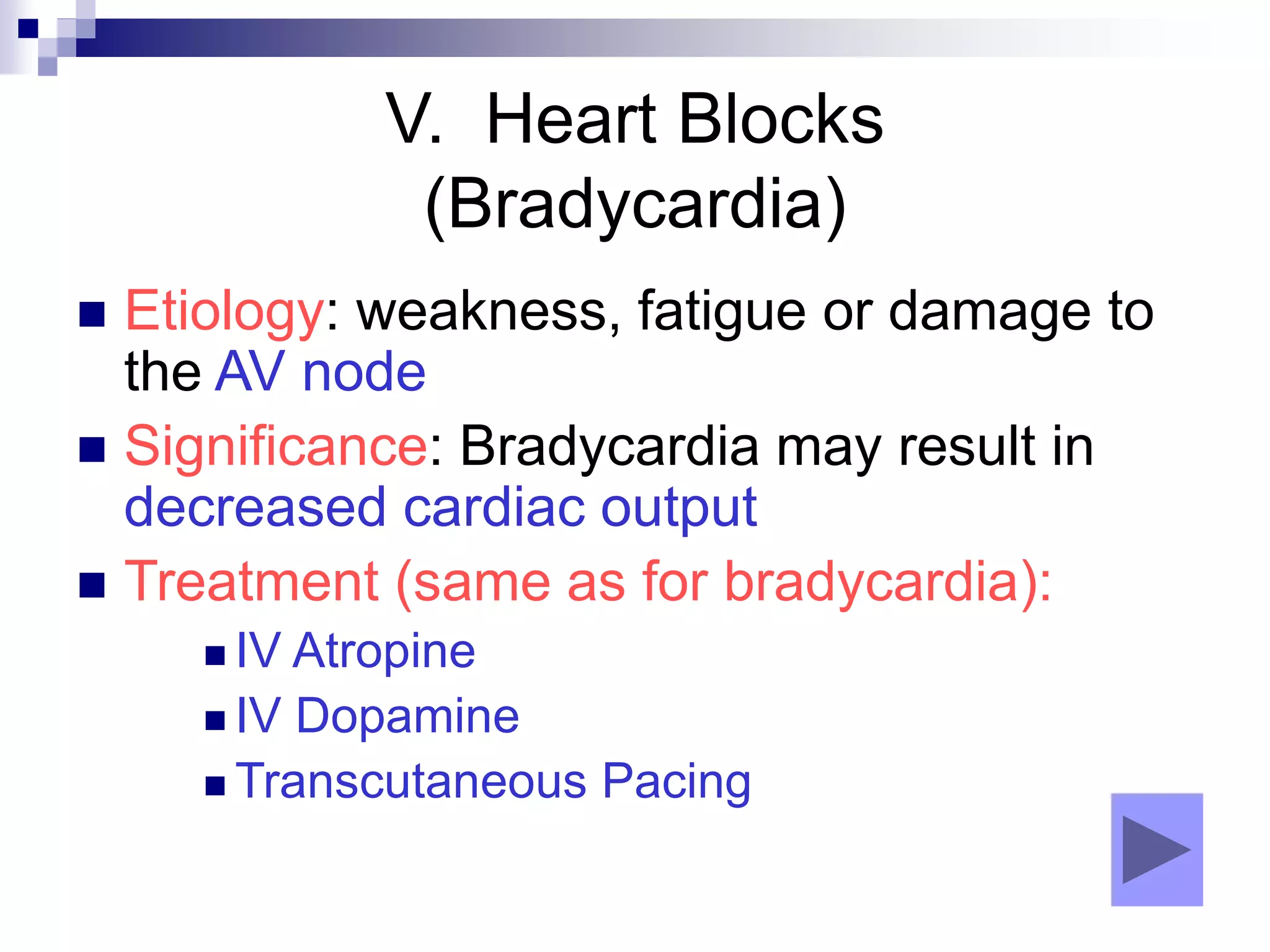 V. Heart Blocks
(Bradycardia)
 Etiology: weakness, fatigue or damage to
the AV node
 Significance: Bradycardia may result in
decreased cardiac output
 Treatment (same as for bradycardia):
 IV Atropine
 IV Dopamine
 Transcutaneous Pacing
 