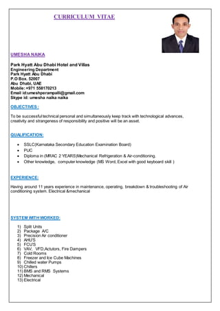 CURRICULUM VITAE
UMESHA NAIKA
Park Hyatt Abu Dhabi Hotel and Villas
Engineering Department
Park Hyatt Abu Dhabi
P.O Box. 52007
Abu Dhabi, UAE
Mobile:+971 558170213
Email id:umeshperampalli@gmail.com
Skype id: umesha naika naika
OBJECTIVES :
To be successful technical personal and simultaneously keep track with technological advances,
creativity and strangeness of responsibility and positive will be an asset.
QUALIFICATION:
 SSLC(Karnataka Secondary Education Examination Board)
 PUC
 Diploma in (MRAC 2 YEARS)Mechanical Refrigeration & Air-conditioning.
 Other knowledge, computer knowledge (MS Word, Excel with good keyboard skill )
EXPERIENCE:
Having around 11 years experience in maintenance, operating, breakdown & troubleshooting of Air
conditioning system. Electrical &mechanical
SYSTEM WITH WORKED:
1) Split Units
2) Package A/C
3) Precision Air conditioner
4) AHU’S
5) FCU’S
6) VAV, VFD,Actutors, Fire Dampers
7) Cold Rooms
8) Freezer and Ice Cube Machines
9) Chilled water Pumps
10) Chillers
11) BMS and RMS Systems
12) Mechanical
13) Electrical
 