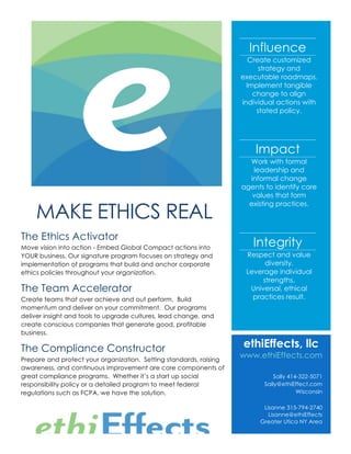 MAKE ETHICS REAL
The Ethics Activator
Move vision into action - Embed Global Compact actions into
YOUR business. Our signature program focuses on strategy and
implementation of programs that build and anchor corporate
ethics policies throughout your organization.
The Team Accelerator
Create teams that over achieve and out perform. Build
momentum and deliver on your commitment. Our programs
deliver insight and tools to upgrade cultures, lead change, and
create conscious companies that generate good, profitable
business.
The Compliance Constructor
Prepare and protect your organization. Setting standards, raising
awareness, and continuous improvement are core components of
great compliance programs. Whether it’s a start up social
responsibility policy or a detailed program to meet federal
regulations such as FCPA, we have the solution.
Influence
Create customized
strategy and
executable roadmaps.
Implement tangible
change to align
individual actions with
stated policy.
Impact
Work with formal
leadership and
informal change
agents to identify core
values that form
existing practices.
Integrity
Respect and value
diversity.
Leverage individual
strengths.
Universal, ethical
practices result.
ethiEffects, llc
www.ethiEffects.com
Sally 414-322-5071
Sally@ethiEffect.com
Wisconsin
Lisanne 315-794-2740
Lisanne@ethiEffects
Greater Utica NY Area
 