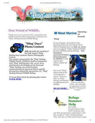 4/17/2015 News from Ding Darling Wildlife Society
http://archive.constantcontact.com/fs125/1104247002649/archive/1110345575304.html 1/4
Kids love the Blue
Goose, who will make
an appearance at West
Marine's "Cruising for
a Cause."
Dear Friend of Wildlife,
 
Thank you for your interest in the conservation and
wildife protection efforts taking place within the J.N.
"Ding" Darling National Wildlife Refuge.
 
 "Ding' Days"
Photo Contest
 
July 15 marks the opening of
the 25th Annual "Ding"
Darling Days Amateur Nature Photography
Contest.
The contest, sponsored by the "Ding" Darling
Wildlife Society (DDWS) is held in conjunction
with "Ding" Darling Days, Oct. 14-20, 2012,
which honors the birthday of Jay Norwood
"Ding" Darling, one of the foremost
conservationists in American history and the
driving force behind the eponymous J.N. "Ding"
Darling National Wildlife Refuge.
 
To Learn More about the photography contest
CLICK HERE 
 
Opening
to
benefit
'Ding'
 
By purchasing a $10 ticket to the
opening of the new Fort Myers West
Marine flagship store on July 19, 2012,
you can support "Ding" Darling Wildlife
Society (DDWS) and the Refuge.   One
hundred
percent of ticket
proceeds goes
to DDWS to help
conservatio
efforts within the
Refuge.
 
For every "Ding"
ticket used at the
"Cruising for a
Cause" event on
July 19, West
Marine will donate
an additional $2 to
DDWS.
 
READ MORE. .
.
 
Refuge
Summer
Help
Six Youth
Conservation Corps
(YCC) students and
one YCC group leader reported for work
this month at "Ding" Darling Refuge.
They will stay on until school starts again
 