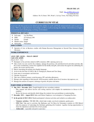 PHAM THU AN
Email: thu_an100@yahoo.com
Tel: 01695.942.968
Address: No.14, Street. 30/4, Ward 1, Cai Lay Town, Tien Giang Province
CURRICULUM VITAE
A person who has good eye for detail and the ability to work well both independently and as part of a
team. With my comprehensive knowledge of HR as well as having the ability which thrives in highly
pressurized and challenging working environment.
PERSONAL DETAILS
 Full name : An Thu Pham
 DOB : 02 February 1991
 Gender : Female
 Marital status :Single
 Nationality : Vietnamese
EDUCATION
 Bachelor of Arts in Business studies with Human Resource Management at Second Class honours (Upper
Division).
WORK EXPERIENCE
ANCO TIEN GIANG – MASAN GROUP
C&B AND ADMIN
March 2015 – Now
 Participate in the activities related to KPI evaluation, SOP, manning and so on.
 Take a look over cars used in the company, manage the journeys, the petroleum levels and other activities, like
the events coordination, contact the suppliers for the facility and gifts, and contact the agents for celebrating the
parties, the events and the tours.
 Help in translating the policies into English language.
 Assist in the Job Fairs of ANCO, like in Thainguyen, Hanam and Tien Giang.
 Learn more in recruitment and interview.
 Calculate the payroll.
 Take care of labour contract, social insurance, PIT and other allowances.
 Manage sales regarding to their payroll, AON insurance, mobile phone level, business trip expenses, etc.
 Manage the canteen of coupons, exchange of goods, the prices and menu.
PART-TIME ACTIVITIES
 May 2011 – December 2011: Taught English for two secondary students.
- Plan, prepare and deliver lessons and setting exercises and samples for examinations in classes to the
students.
- Revise the lessons and identify which things the students have got problems in understanding.
 December 2011 – August 2012: Sales and Clerical Employee in an enterprise in Tiengiang Province.
 In the period of 2012 -2014: Mainly participated volunteer activities and worked as an ambassador.
- Volunteer activities: THE BIG DIG, which help to make your local community garden grow.
- UWE Viet: Take part in activities like Barbeque and Tet Show for Vietnamese students in UWE Bristol
with the purposes of welcoming the freshmen, gathering all of students together, having opportunities to
share the experiences and meet lots of new people.
- Ambassador: especially took part in open days
 