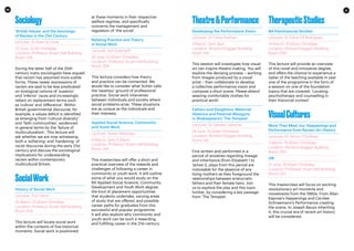 10 11
Sociology
‘British Values’ and the Sociology
of Racism in the 21st Century
Lecturer: Dr Brett St Louis
27 June, 10.30-12midday
Location: Professor Stuart Hall Building,
Room 326
During the latter half of the 20th
century many sociologists have argued
that racism has assumed more subtle
forms. These newer expressions of
racism are said to be less predicated
on biological notions of ‘superior’
and ‘inferior’ races and increasingly
reliant on replacement terms such
as ‘culture’ and ‘difference’. Within
British governmental discourse, for
example, a values deficit is identified
as emerging from ‘cultural diversity’
and ‘faith communities’, evidenced
in general terms by the ‘failure of
multiculturalism’. This lecture will
ask whether we are now witnessing
both a ‘softening’ and ‘hardening’ of
racist discourse during the early 21st
century and discuss the sociological
implications for understanding
racism within contemporary
multicultural Britain.
SocialWork
History of Social Work
Lecturer: Tom Henri
14 March, 10.30am-12midday
Location: Professor Stuart Hall Building,
Room 305
This lecture will locate social work
within the contexts of five historical
moments. Social work is positioned
at these moments in their respective
welfare regimes, and specifically
concerns the management and
regulation of ‘the social’.
Relating Practice and Theory
in Social Work
Lecturer: Adi Staempfli
24 June, 10.30am-12midday
Location: Professor Stuart Hall Building,
Room 305
This lecture considers how theory
and practice can be connected. We
would like to consider what Schön calls
the ‘swampy’ ground of professional
practice. Social work intervenes
between individuals and society where
social problems arise. These situations
are as unique as the individuals and
their interests.
Applied Social Science, Community
and Youth Work
Lecturer: Susan Westman
8 March, 2pm-3.30pm
Location: Professor Stuart Hall Building,
Room 314
This masterclass will offer a short and
practical overview of the rewards and
challenges of following a career in
community or youth work. It will outline
some of what you would study on the
BA Applied Social Science, Community
Development and Youth Work degree,
the kind of placement opportunities
that students undertake, varying areas
of study that are offered, and possible
career paths for graduates from this
successful and popular programme.
It will also explore why community and
youth work can be such a rewarding
and fulfilling career in the 21st century.
Theatre&Performance
Developing the Performance Vision
Lecturer: Dr Fiona Graham
3 March, 2pm-3pm
Location: Richard Hoggart Building,
Room 143
This session will investigate how visual
art can inspire theatre making. You will
explore the devising process – working
from images produced by a visual
artist – then collaborate to develop
a collective performance vision and
compose a short scene. Please attend
wearing comfortable clothes for
practical work!
Fathers and Daughters: Maternal
Absence and Paternal Misogyny
in Shakespeare’s ‘The Tempest’
Lecturer: Dr Deirdre Osborne
24 June, 10.30am-12midday
Location: Richard Hoggart Building,
Room 142
First written and performed in a
period of anxieties regarding lineage
and inheritance (from Elizabeth I to
James I), plays from this period are
noticeable for the absence of any
living mothers as they foreground the
relationships between aristocratic
fathers and their female heirs. Join
us to explore the play and this topic
further, by considering a key passage
from ‘The Tempest’.
TherapeuticStudies
BA Psychosocial Studies
Lecturer: Dr Elena Gil Rodriguez
14 March, 10.30am-12midday
Location: Richard Hoggart Building,
Room 300
This lecture will provide an overview
of this novel and innovative degree,
and offers the chance to experience a
taster of the teaching available in year
one of the programme in the form of
a session on one of the foundation
topics that are covered: ‘Locating
psychotherapy and counselling in
their historical context’.
VisualCultures
More Than Meat Joy: Happenings and
Performance from Recent Art History
Lecturer: Dr Simon O’Sullivan
3 March, 10.30am-12midday
Location: Richard Hoggart Building,
Room 350
OR
21 June, 10.30am-12midday
Location: Professor Stuart Hall Building,
Room 322
This masterclass will focus on exciting
revolutionary art moments and
movements from the 1960s. From Allan
Kaprow’s Happenings and Carolee
Schneemann’s Performance creating
the scene, to Joseph Beuys inheriting
it, this crucial era of recent art history
will be considered.
 