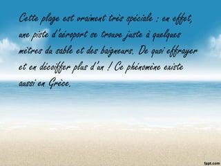 Cette plage est vraiment très spéciale : en effet,
une piste d’aéroport se trouve juste à quelques
mètres du sable et des baigneurs. De quoi effrayer
et en décoiffer plus d’un ! Ce phénomène existe
aussi en Grèce.
 