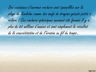 Des centaines d’énormes rochers sont éparpillés sur la
plage de Koekohe comme des œufs de dragons géants prêts à
éclore ! Ces rochers sphériques auraient été formés il y a
plus de 60 millions d’années et sont simplement le résultat
de la concrétisation et de l’érosion au fil du temps.
 