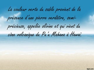 La couleur verte du sable provient de la
présence d’une pierre verdâtre, semi-
précieuse, appelée olivine et qui vient du
cône volcanique du Pu’u Mahana à Hawaï.
 