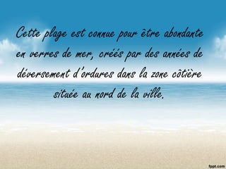 Cette plage est connue pour être abondante
en verres de mer, créés par des années de
déversement d’ordures dans la zone côtière
située au nord de la ville.
 
