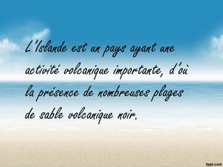 L’Islande est un pays ayant une
activité volcanique importante, d’où
la présence de nombreuses plages
de sable volcanique noir.
 