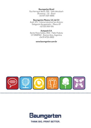 Baumgarten Brasil
Rua Henrique Weise, 299 - Salto Weissbach
Blumenau - SC - Brasil
+55 (47) 3321-6666
Baumgarten Mexico, S.A. de C.V.
Acatl, 375 - Colonia Industrial San Antonio
Delegación Azcapotzalco - México DF
+52 (55) 2451-1515
Autopack S.A.
Benito Perez Galdos, 9150 - Pablo Podesta
C.P. B1687AIV - Buenos Aires, Argentina
+54 (11) 4739-0800
www.baumgarten.com.br
 