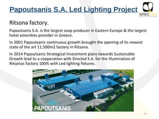 Papoutsanis S.A. Led Lighting Project
Ritsona factory.
Papoutsanis S.A. is the largest soap producer in Eastern Europe & the largest
hotel amenities provider in Greece.
In 2001 Papoutsanis continuous growth brought the opening of its newest
state of the art 11.500m2 factory in Ritsona.
In 2014 Papoutsanis Strategical Investment plans towards Sustainable
Growth lead to a cooperation with Sirecled S.A. for the illumination of
Ritsonas factory 100% with Led lighting fixtures.
14
 